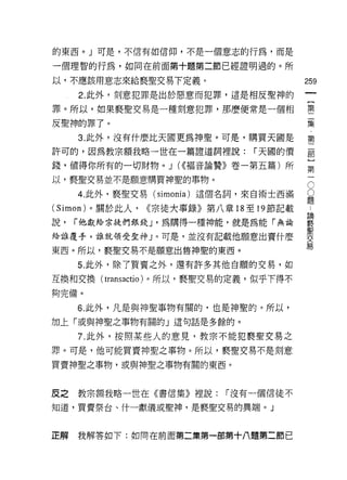 的東西。」可是，不信有如信仰，不是一個意志的行為，而是

一個理智的行為，如同在前面第十題第二節已經證明過的。所

以，不應該用意志來給褻聖交易下定義。                         259
     2. 此外，刻意犯罪是出於惡意而犯罪，這是相反聖神的
                                                一
                                                {
罪。所以，如果褻聖交易是一種刻意犯罪，那麼便常是一個相                     第
反聖神的罪了。                                         二
     3. 此外，沒有什麼比天國更為神聖。可是，購買天國是
                                                集
                                                第
許可的，因為教宗額我略一世在一篇證道詞裡說:           r 天圓的價
                                                二
錢，值得你所有的一切財物。 J (((褔音論贊》卷一第五篇)所                 部
以，褻聖交易並不是願意購買神聖的事物。                             }O
     4. 此外，褻聖交易 (simonia) 這個名詞，來自術士西滿       題
                                                第O
                                            ﹒一
(Simon) 。關於此人，   ((宗徒六事錄》第八章 18 至 19 節記載    論
                                            褻
說，   r 他獻給宗徒們銀錢 J '為購得一種神能，就是為能「無論          聖
                                            交
給誰覆手，誰就領受聖神」。可是，並沒有記載他願意出寶什麼
                                            易
東西。所以，褻聖交易不是願意出售神聖的東西。

     5. 此外，除了買賣之外，還有許多其他自願的交易，如

互換和交換( transactio )。所以，褻聖交易的定義，似乎下得不
夠完備。

     6. 此外，凡是與神聖事物有關的，也是神聖的。所以，
加上「或與神聖之事物有關的」這句話是多餘的。

     7. 此外，按照某些人的意見，教宗不能犯褻聖交易之
罪。可是，他可能買賣神聖之事物。所以，褻聖交易不是刻意

買賣神聖之事物，或與神聖之事物有關的東西。



皮之教宗額我略一世在《書信集》裡說:           r 沒有一個信徒不

知道，買賣祭台、什一獻儀或聖神，是褻聖交易的異端。」



芷解   我解答如下:如同在前面第二集第一部第十八題第二節巴
 