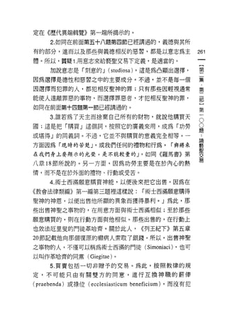 定在《歷代異端輯覽》第一端所揭示的。

     2. 如同在前面第五十八題第四節已經講過的，義德與其所
有的部分，進而以及那些與義德相反的惡習，都是以意志為主                            261
體。所以，質疑 1. 用意志來給褻聖交易下定義，是適當的。

     加說意志是「刻意的 J (studiosa) ，還是為凸顯出選擇，                 璽
因為選擇是德性和惡習之中的主要成分。不過，並不是每一個                            暴
因選擇而犯罪的人，都犯相反聖神的罪;只有那些因輕視通常                            第

能使人遠離罪惡的事物，而選擇罪惡者，才犯相反聖神的罪，                            部

如同在前面第+四題第一節已經講過的。                                     第

     3 誰若為了天主而捨棄自己所有的財物，就說他購買天                         已
國;這是把「購買」這個詞，按照它的廣義來用，成為「功勞                            豈
或堪得」的同義詞。不過，它並不與購買的意義完全相等。­

方面因為「現時的苦楚 J '或我們任何的禮物和行為， í 典將來                       建
                                                       聖
在我們身上要顯示的光榮，是不能較量的 J '如同《羅馬書》第                         交
                                                       易
八章 18 節所說的。另一方面，因為功勞主要是在於內心的熱
情，而不是在於外面的禮物、行動或受苦。

     4. 術士西滿願意購買神能，以便後來把它出售。因為在
《教會法律類編》第一編第三題裡這樣說:                 í 術士西滿願意購得

聖神的神恩，以便出售他所顯的異象而獲得暴利。」為此，那

些出售神聖之事物的，在用意方面與術士西滿相似;至於那些

願意購買的，則在行動方面與他相似。那些出售的，在行動上

也效法厄旦史的門徒革哈齊。關於此人，                 <<列王紀下》第五章
20 節記載他向那個復原的瀨病人索取了銀錢。所以，出售神聖

之事物的人，不僅可以稱為術士西滿的門徒( Simoniaci) ，也可
以叫作革哈齊的同黨 (Giegitae) 。

     5. 買賣包括一切非贈予的交易。為此，按照教律的規
定，不可能只由有關雙方的同意，進行互換神職的薪偉

( praebenda) 或祿位 (ec c1 esiasticum beneficium) ，而沒有犯
 