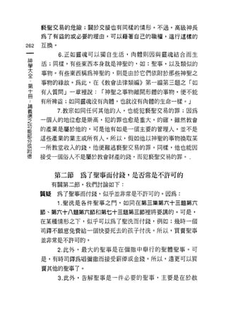 褻聖交易的危險;關於交接也有同樣的情形。不過，高級神長

            為了有益的或必要的理由，可以藉著自己的職權，進行這樣的
    m       互換。
    一             6. 正如靈魂可以獨自生活，肉體則因與靈魂結合而生
    神
    學       活;同樣，有些東西本身就是神聖的，如:聖事，以及類似的

    大       事物。有些東西稱為神聖的，則是由於它們依附於那些神聖之

    全       事物的緣故。為此，在《教會法律類編》第一編第三題之「如

    ，       有人質問」一章裡說:    r 神聖之事物離開形體的事物，便不能

誦
     第 ..   有所樽益;如同靈魂沒有肉體，也就沒有肉體的生命一樣。」
  義十
  悟冊              7. 教宗如同任何其他的人，也能犯褻聖交易的罪;因為
  之         一個人的地位愈是崇高，犯的罪也愈是重大。的確，雖然教會
功
能           的產業是屬於他的，可是他有如是一個主要的管理人，並不是
部
分           這些產業的業主或所有人。所以，假如他以神聖的事物換取某
或
附           一所教堂收入的錢， f也便難逃褻聖交易的罪。同樣，他也能因
德
            接受一個俗人不是屬於教會財產的錢，而犯褻聖交易的罪。'



                 第二節為了聖事而付錢，是否常是不許可的
                 有關第二節，我們討論如下:

            質疑    為了聖事而付錢，似乎並非常是不許可的。因為:

                  1.聖洗是各件聖事之門，如同在第三集第六十三題第六

            節、第六十八題第六節和第七十三題第三節裡將要講的。可是，

            在某種情形之下，似乎可以為了聖洗而付錢，例如:幾時一個

            司鐸不願意兔費給一個快要死去的孩子付洗。所以，買賣聖事

            並非常是不許可的。

                  2. 此外，最大的聖事是在彌撒中舉行的聖體聖事。可
            是，有時司鐸為唱彌撒而接受薪倖或金錢。所以，遠更可以買

            賣其他的聖事 7 。
                  3. 此外，告解聖事是一件必要的聖事，主要是在於赦
 
