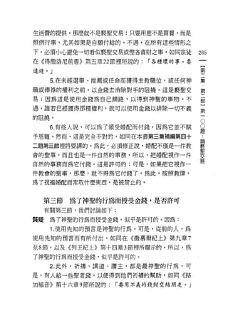 生活費的提供，那麼就不是褻聖交易:只要用意不是買賣，而是

照例行事，尤其如果是自願付給的。不過，在所有這些情形之

下，必須小心避免一切看似褻聖交易或僅吝貪財之事，如同宗徒         265
在《得撒洛尼前書》第五章 22 節裡所說的:   r 各種壞的事，要
                                      {
遠道。」                                  第

      5. 在未經選舉、推薦或任命而獲得主教職位，或任何神     葉
職或{奉祿的權利之前，以金錢去消除對于的阻撓，這是製聖父         第
易;因為這是使用金錢為自己鋪路，以得到神聖的事物。不           罰

過，誰若已經獲得那種權利，就可以使用金錢以排除一切不義          第

的阻撓。
      6 有些人說，可以為了領受婚配而付錢，因為它並不賦      。
                                     豈
予恩寵。然而，這是完全不對的，如同在本書第三集補編第四十         一

二題第三節裡將要講的。為此，必須修正說，婚配不僅是一件教         賽
會的聖事，而且也是一件自然的事務。所以，把婚配視作一件          要
自然的事務而為它付錢，這是許可的;可是，如果把它視作一          易
件教會的聖事，那麼，就不得為它付錢了。為此，按照教律，

為了祝褔婚配而索取什麼東西，是被禁止的。



  第三節為了神聖的行為而授受金錢，是否許可
     有關第三節，我們討論如下:

質疑    為了神聖的行為而授受金錢，似乎是許可的。因為:
      1. 使用先知的預言是神聖的行為。可是，從前的人，為
使用先知的預言而有所付出，如同在《撒慕爾紀上》第九章 7

至 8 節，以及《列王紀上》第十四章 3 節裡所顯示的。所以，為

了神聖的行為而授受金錢，似乎是許可的。
      2. 此外，折禱、講道、讚主，都是最神聖的行為。可

是，有人給一些聖者錢，以便得到他們折禱的幫助，如同《路

加褔音》第十六章 9 節所說的:   r 要用不義的錢財交結朋友。」
 
