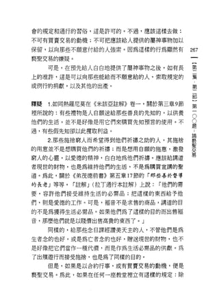 會的規定和通行的習俗，這是許可的。不過，應該這樣去做:

不可有買賣交易的動機;不可把應該給人提供的屬神事物加以

保留，以向那些不願意付給的人強索。因為這樣的行為顯然有               267
褻聖交易的嫌疑。
     可是，在預先給人白白地提供了屬神事物之後，如有長             塞
上的准許，這是可以向那些能給而不願意給的人，索取規定的               黨

或例行的捐獻，以及其他的出產。                           第

                                          部


釋疑   1 .如同熱羅尼莫在《米該亞註解》卷一，關於第三章 9 節        第

裡所說的:有些禮物是人自願送給那些善良的先知的，以供養               5
他們的生活，並不是好像是用它們來購買先知預言的使用。不               ii
                                          疋且
過，有些假先知卻以此摟取利益。

     2 那些施捨窮人而希望得到他們祈禱之助的人，其施捨            寞
                                          聖
的用意並不是想購買他們的祈禱;而是想用自願的施蔥，激發               交
                                          易
窮人的心靈，以愛德的精神，白白地為他們祈禱。應該給講道
者現世的財物，也是為維持他們的生活，不是為購買宣講的聖

道。為此，關於《弟茂德前書》第五章 17 節的「那些善於督導

的長老」等等，    r 註解 J (拉T通行本註解)上說:   r 他們的需

要，容許他們接受維持生活的必需品;把這樣的東西給予他

們，則是愛德的工作。可是，褔音不是求售的商品，講道的自

的不是為獲得生活必需品。如果他們為了這樣的目的而出售褔

音，那麼他們就是以賤價出售高貴的東西了。」

     同樣的，給那些念日課經讚美天主的人，不管他們是為

生者念的也好，或是為亡者念的也好，贈送現世的財物，也不
是好像把它們當作一種代價，而是作為生活必需品的供獻。為

了出積遊行而接受施捨，也是為了同樣的目的。
     但是，如果是以合約行事，或有買賣交易的動機，便是

褻聖交易。為此，如果在任何一座教堂裡立有這樣的規定:除
 