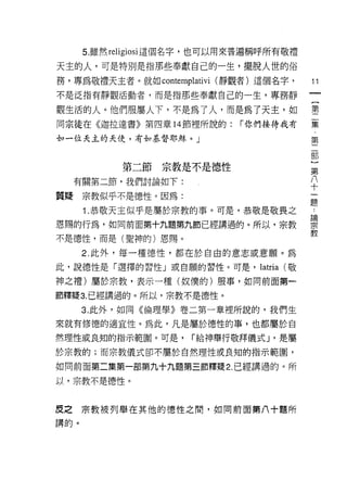 5.雖然 religiosi 這個名字，也可以用來普遍稱呼所有敬禮

天主的人，可是特別是指那些奉獻自己的一生，擺脫人世的俗
務，專為敬禮天主者。就如 contemplativi (靜觀者)這個名字，          11
不是泛指有靜觀活動者，而是指那些奉獻自己的一生，專務靜

觀生活的人。他們服屬人下，不是為了人，而是為了天主，如                    書
同宗徒在《迦拉達書》第四章 14 節裡所說的:       r 你們接待我有         黨
如一位天主的天使，有去。基督耶穌。」                             第
                                                部
                                                )
            第二節宗教是不是德性                          第
                                                八
  有關第二節，我們討論如下:                                 十

質揖宗教似乎不是德性。因為:
                                               題
      1 .恭敬天主似乎是屬於宗教的事。可是，恭敬是敬畏之                也
                                               區間
恩賜的行為，如同前面第十九題第九節已經講過的。所以，宗教                   刀、:
                                               教
不是德性，而是(聖神的)恩賜。

      2. 此外，每一種德性，都在於自由的意志或意願。為
此，說德性是「選擇的習性」或自願的習性。可是，          latria   (敬

神之禮)屬於宗教，表示一種(奴僕的)服事，如同前面第一

節釋提 3. 已經講過的。所以，宗教不是德性。
      3. 此外，如同《倫理學》卷二第一章裡所說的，我們生

來就有修德的適宜性。為此，凡是屬於德性的事，也都屬於自

然理性或良知的指示範圈。可是，       r 給神舉行敬拜儀式 J '是屬

於宗教的;而宗教儀式卻不屬於自然理性或良知的指示範圍，

如同前面第二集第一部第九十九題第三節釋疑 2. 已經講過的。所

以，宗教不是德性。


皮之宗教被列舉在其他的德性之間，如向前面第八十題所
講的。
 