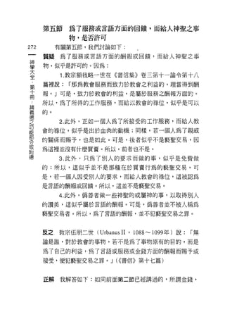 第五節為了服務或言語方面的問饋，而給人神聖之事
              物，是否許可

272      有關第五節，我們討論如下:

      質疑為了服務或言語方面的酬報或回饋，而給人神聖之事

事     物，似乎是許可的。因為:
大          1.教宗額我略一世在《書信集》卷三第十一諭令第十八
全
第     篇裡說:   r 那為教會服務而致力於教會之利益的，理當得到酬
十     報。」可是，致力於教會的利益，是屬於服務之酬報方面的。
冊
中     所以，為了所得的工作服務，而給以教會的祿位，似乎是可以

童的。
德
之          2. 此外，正如一個人為了所接受的工作服務，而給人教
功
      會的祿位，似乎是出於血肉的動機;同樣，若一個人為了親戚
部
      的關係而賜予，也是如此。可是，後者似乎不是褻聖交易，因
分
耳     為這裡並沒有什麼買賣。所以，前者也不是。
目吉

德          3. 此外，只為了別人的要求而做的事，似乎是免費做
      的;所以，這似乎並不是那種在於買賣行為的褻聖交易。可

      是，若一個人因受別人的要求，而給人教會的祿位，這被認為

      是言語的酬報或回饋。所以，這並不是褻聖交易。

           4. 此外，偽善者做一些神聖的或屬神的事，以取得別人
      的讚美，這似乎屬於言語的酬報。可是，偽善者並不被人稱為

      褻聖交易者。所以，為了言語的酬報，並不犯褻聖交易之罪。



      反之教宗伍朋二世 (UrbanusII' 1088 ，.."..， 1099 年)說:   r無
      論是誰，對於教會的事物，若不是為了事物原有的目的，而是

      為了自己的利益，為了言語或服務或金錢方面的酬報而賜予或

      接受，便犯褻聖交易之罪。 J (<<書信》第十七篇)



      正解我解答如下:如同前面第二節已經講過的，所謂金錢，
 
