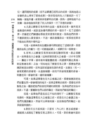 位，連同現有的成果(但不必歸還已經用去的成果，因為他是以

      安善的良心享有了那些成果)。除非是他的仇人行動狡詐，行了
278   賄路，使他升遷;或者除非他曾明白抗議。因為，這時他就不必

      放棄，除非他後來同意了別人的條件，付了答應的款額。
車        4 凡是以褻聖交易所得的金錢、產業或成果，雖然是某
室     座教堂的神長，或該堂詠禱司鐸班的某一個份子，犯了這樣的
第     罪，仍應把它們歸還給那座受到侵害的教堂;因為他們的罪，

士     不應該使別人蒙受損失。不過，應該盡量設法，使那些犯罪者

川     不能由此得到什麼利益。
要        可是，如果神長和全體詠禱司鐸班都犯了這樣的罪，那麼
會     應該由長上的權力，把一切都施給窮人，或歸於另一座教堂。
2        5 若有人以褻聖交易而被收錄在隱修院裡，就必須離
緊     去。如果是在大公會議(拉特郎第四屆大公會議，的年召開
或     一一籌組十字軍;頒布每年領聖體教規;再譴責阿爾比異端;
附
德     制定教會改革)之後，明知地犯了褻聖交易之罪，那麼他們就

      應該被逐出 11多院，沒有返回或重被收錄的希望，並應在(另一)
      會規更嚴的修會裡，永遠做補贖。如找不到會規更嚴的修會，

      則應在同一修會的某一處所做補贖。

         可是，如果這事發生在大公會議之前，那麼就應該把他

      們安置在同一修會裡別的地方。如果這事無法做到，那麼在求得

      豁免之後，應該把他們收容在同樣的修院裡，兔得他們在世俗中

      流浪;不過，要撤除他們以前的職位，而給他們較低的職位。

         但是，如果他們是在自己不知的情形下，以褻聖交易被

      收錄的，無論這事是在大公會議之前，或是在大公會議之後，

      他們先應該離去，然後可以再被收錄，並改換他們的職位，如
      同前面所說的。

         6. 對於天主方面來說，只要有(內心的)意志或意願，
      就能使人成為犯了褻聖交易之罪的人。可是，對於教會外面的
 