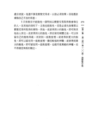 處分來說，他還不算是褻聖交易者，以致必須放棄;但他應該

痛悔自己不良的用意。

   7. 只有教宗才能豁免一個明知以褻聖交易取得教會祿位   279
的人。在其他的情形下，主教也能豁免，但是必須先放棄那以
                                         一
                                         {
褻聖交易所取得的事物。然後，或者得到小的豁免，即可與其              第
他俗人來往;或者得到大的豁免，即在做完補贖之後，可以保              二
留自己的聖秩等級，而到別一座教堂裡;或者得到更大的豁               集
免，即可以留在同一座教堂裡，擔任較低的神職;或者得到最
                                         第
                                         二
大的豁免，即可留在同一座教堂裡，也能行使高級的神權，但
                                         部
不得領受神長的職位。                           O
                                     O
                                         }
                                 題       第
                                 ﹒
                                 論
                                         一
                                 褻
                                 聖
                                 交
                                 易
 