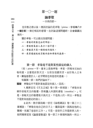 第   一   。   一   題
                      一   自   孝   敬   一
                          棚   紹   蹄
280                       如

昌          在宗教之德以後，應該討論的是孝敬 (pietas ;參看第八十
蓋     一題引言)。與它相反的惡習，在討論這個問題時，自會顯露出

第來的。
高          關於孝敬，可以提出四個問題:
 論         一、孝敬的對象包括有哪些。
 義
 德         二、孝敬對某些人表示一些什麼。
 之
 功         三、孝敬是不是一種特殊的德性。
 能         四、是否應該託故宗教而推卸孝敬的義務。
 部
 分
 或
 附
 德
             第一節   孝敬是不是對某些固定的個人
           (按: pietas 一字，基本上是指孝敬、孝愛，即報本反始的

      敬和愛，主要是針對天主、父母及祖國而言。由於為人之本
      者，廣施慈恩於人，此字問而也有慈悲的意義。)
           有關第一節，我們討論如下:

      質疑    孝敬似乎不是對某些固定的個人。因為:
            1 .奧斯定在《天主之城》卷十第一章裡說: r 孝敬本來
      解作恭敬天主的敬禮，即希臘人所謂的虔敬(                eusebia)   0   J 可

      是，恭敬天主的敬禮是只為天主，不是為人的。所以，孝敬並
      不是對某些固定的個人。
            2. 此外，教宗額我略一世在《倫理叢談》卷一第三十二

      章裡說:    r 孝敬在他自己的日子上，擺設廷席，因為在他的心

      腸裡，充滿了慈悲的工作。」可是，慈悲的工作是對眾人的，

      如同奧斯定在《論基督聖道》卷一第三十章裡所說的。所以，
 