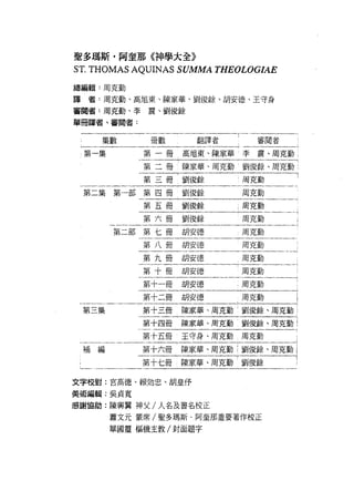聖多瑪斯﹒阿奎那《神學大全》
ST. THOMAS AQUINAS SUMMA THEOLOGIAE
總編輯:周克勤

譯者:周克勤、高旭東、陳家華、劉俊餘、胡安德、王守身

審閱者:周克勤、李震、劉俊餘

學冊譯者、審閱者:


    集數       冊數      翻譯者    !     審閱者

 第一集        第一冊高旭東、陳家華李震、周克勤 1

            第二冊    陳家華、周克勤 l 劉俊餘、周克勤;

            第三冊劉俊餘              周克勤

 第二集第一部第四冊劉俊餘                   周克勤

            第五冊劉俊餘          ;周克勤

            第六冊劉俊餘              周克勤     i

       第二部第七冊胡安德                周克勤

            第八冊胡安德              周克勤

            第九冊胡安德              周克勤

            第十冊胡安德              周克勤

            第十一冊胡安德             周克勤

            第十二冊胡安德             周克勤

 第三集        第十三冊陳家華、周克勤 l 劉俊餘、周克勤 i

            zi干面陳輯、周克勤劉俊餘、周克勤 l
            第十五冊   王守身、周克勤周克勤           !



 補編         第十六冊陳家華、周五i函氣司面11
            第十七冊   陳家華、周克勤劉俊餘


文字校對:宮高德、賴妨忠、胡皇{予

美術編輯:吳貞寬

感謝協助:陳興翼神父/人名及書名校正
       蕭文元蒙席/聖多瑪斯﹒阿奎那重要著作校正

       單國靈樞機主教/封面題字
 