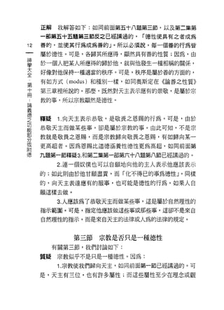 正解    我解答如下:如同前面第五十八題第三節，以及第二集第

     一部第五十五題第三節皮之己經講過的，    r 德性使具有之者成為
12   善的，並使其行為成為善的」。所以必須說，每一個善的行為皆

     屬於德性。可是，各歸其所應得，顯然具有善的性質;因為，由

單    於一個人把某人所應得的歸於他，就與他發生一種相稱的關係，
至    好像對他保持一種適當的秩序。可是，秩序是屬於善的方面的，
     有如方式 (modus) 和種別一樣，如同奧斯定在《論善之性質》
第
于    第三章裡所說的。那麼，既然對天主表示應有的崇敬，是屬於宗
冊
     教的事，所以宗教顯然是德性。
已間
義
德
之    釋疑    1. 向天主表示恭敬，是敬畏之恩賜的行為。可是，由於
功
能
     恭敬天主而{故某些事，卻是屬於宗教的事。由此可知，不是宗

     教就是敬畏之恩賜，而是宗教歸向敬畏之恩賜，有如歸向某一
分
或
     更高超者。因為恩賜比道德涵養性德性更為高超，如同前面第
附
德    九題第一節釋疑 3. 和第二集第一部第六十八題第八節已經講過的。

           2. 連一個奴僕也可以自願地向他的主人表示他應該表示

     的;如此則由於他甘願盡責，而「化不得己的事為德性 J 0 同樣
     的，向天主表達應有的服事，也可能是德性的行為，如果人自

     願這樣去做。

           3. 人應該為了恭敬天主而做某些事，這是屬於自然理性的
     指示範圈。可是，指定他應該做這些事或那些事，這卻不是來自

     自然理性的指示，而是來自天主的法律或人為的法律的規定。



              第三節宗教是否只是一種德性
          有關第三節，我們討論如下:

     質疑    宗教似乎不是只是一種德性。因為:
           1. 宗教使我們歸向天主，如同前面第一節已經講過的。可

     是，天主有三位，也有許多屬性;而這些屬性至少在理念或觀
 