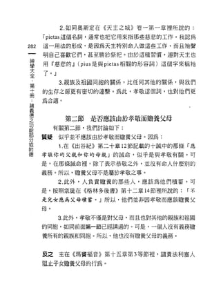 2. 如同奧斯定在《天主之城》卷一第一章裡所說的:

            rpietas 這個名詞，通常也把它用來指那些慈悲的工作。我認為
    m       這一用法的形成，是因為天主特別命人做這些工作，而且祂聲
        一   明自己喜歡它們，甚至勝於祭把。由於這種習慣，連對天主也
        神
        學   用『慈悲的~ (pius 是與 pietas 相關的形容詞)這個字來稱祂

        大   了。」
        全         3. 親族及祖國同胞的關(系，比任何其他的關係'與我們
        第   的生存之源更有密切的連繫。為此，孝敬這個詞，也對他們更

論
    十
    ..      為合適。

義冊
德
之                  第二節   是否應該由於孝敬而膽養父母
功
能                有關第二節，我們討論如下:
部
分           質疑似乎並不應該由於孝敬而膽養父母。因為:
或
附                 1 .在《出谷紀》第二十章   12 節記載的十誠中的那條「應
德
            孝敬你的丈親和你的母親」的誠命，似乎是與孝敬有關。可

            是，在那條誡命裡，除了表示恭敬之外，並沒有命人什麼別的

            義務。所以，膽養父母不是屬於孝敬之事。
                  2. 此外，人負責膽養的那些人，應該為他們積蓄。可

            是，按照宗徒在《格林多後書》第十二章 14 節裡所說的:       r不

            是兒女應為父母積蓄。」所以，他們並非因孝敬而應該膽養父

            母。
                  3. 此外，孝敬不僅是對父母，而且也對其他的親族和祖國
            的同胞，如同前面第一節已經講過的。可是，一個人沒有義務膽

            養所有的親族和同胞。所以，他也沒有膽養父母的義務。



            反之主在《瑪竇褔音》第十五章第 3 等節裡，譴責法利塞人

            阻止子女膽養父母的行為。
 