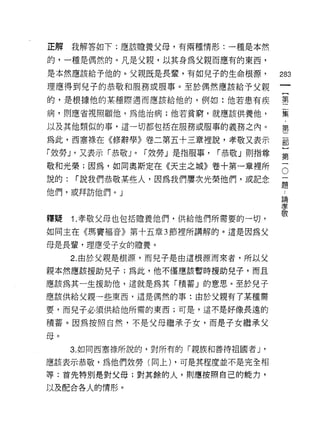 正解    我解答如下:應該膽養父母，有兩種情形:一種是本然

的，一種是偶然的。凡是父親，以其身為父親而應有的東西，
是本然應該給予他的。父親既是長章，有如兒子的生命根源，                  283
理應得到兒子的恭敬和服務或服事。至於偶然應該給予父親

的，是根據他的某種際遇而應該給他的，例如:他若患有疾                   第
                                             集
病，貝11應省視照顧他，為他治病;他若貧窮，就應該供養他，                  ﹒
                                                 第
以及其他類似的事，這一切都包括在服務或服事的義務之內。

為此，西塞祿在《修辭學》卷二第五十三章裡說，孝敬又表示                  部
「效勞 J '又表示「恭敬 J   0   r 效勞」是指服事，   r恭敬」則指尊
                                             第
敬和光榮;因為，如同奧斯定在《天主之城》卷十第一章裡所                  。
說的:   r 說我們恭敬某些人，因為我們屢次光榮他們，或記念              ;二
                                             足是

他們，或拜訪他們。」                                    論
                                              孝
                                              敬
釋提    1. 孝敬父母也包括膽養他們，供給他們所需要的一切，

如同主在《瑪竇褔音》第十五章 3 節裡所講解的。這是因為父

母是長輩，理應受子女的膽養。
      2. 由於父親是根源，而兒子是由這根源而來者，所以父

親本然應該援助兒子;為此，他不僅應該暫時援助兒子，而且

應該為其一生援助他，這就是為其「積蓄」的意思。至於兒子

應該供給父親一些東西，這是偶然的事:由於父親有了某種需

要，而兒子必須供給他所需的東西;可是，這不是好像長遠的

積蓄。因為按照自然，不是父母繼承子女，而是子女繼承父

母。
      3. 如同西塞祿所說的，對所有的「親族和善待祖國者 J '

應該表示恭敬，為他們效勞(向上) ，可是其程度並不是完全相
等:首先特別是對父母;對其餘的人，買1]應按照自己的能力，

以及配合各人的情形。
 