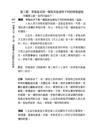 第三節    孝敬是否為一種與其他德J性不同的特殊{惡性
           有關第三節，我們討論如下:

284   質疑    孝敬似乎不是一種與其他{惡性不同的特殊德性。因為:
            1 .向人表示恭敬和提供服務，這是從愛來的。可是，這
事     樣的表示是屬於孝敬的事。所以，孝敬並不是一種與愛德不同
室     的德性。
           2. 此外，恭敬天主是宗教所固有的事。可是，孝敬也對
第
十     天主表示恭敬，如同奧斯定在《天主之城》卷十第一章裡所說
用
 A    的。所以，孝敬與宗教並無分別。
iZ         3. 此外，對祖國表示恭敬和效勞的孝敬，似乎與那關於
空     大眾公益的法律義德相同。可是，法律義德是一種一般性的德
功
      性，如同哲學家在《倫理學》卷五第一及第二章裡所說的。所
部
      以，孝敬不是一種特殊的德性。
分
或
附
德     反之   西塞祿於《修辭學》卷二第五十三章中，把孝敬列為義
      德的一部分。



      正解   我解答如下:某一德性之為特殊的，是因為它按照某種

      特殊的觀點或性質，去關注某一對象。既然各歸其所應得，是

      屬於義德之觀點或性質;所以，哪裡對某人有一種特殊性質的

      義務，那裡就有一種特殊的德性。可是，對那生養和管理的自

      然根源，有一種特殊的義務。孝敬所關注的正是這樣的根源，

      因為它要我們對父母、祖國，以及那些與他們有關的人表示恭

      敬，為他們效勞。為此，孝敬是一種特殊的德性。


      釋疑   1. 正如宗教是宣示那些導人反始歸向天主的主要德性，
      即信德、望德和愛德;同樣，孝敬是宣示人對於父母和祖國所
      懷有的愛。
 