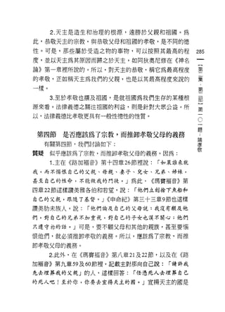 2. 天主是造生和治理的根源，遠勝於父親和祖國。為

此，恭敬天主的宗教，與恭敬父母和祖國的孝敬，是不同的德

性。可是，那些屬於受造之物的事物，可以按照其最高的程                285
度，並以天主為其原因而歸之於天主，如同狄奧尼修在《神名
論》第一輩裡所說的。所以，對天主的恭敬，稱它為最高程度               塑

的孝敬，正如稱天主為我們的父親，也是以其最高程度來說的               集
一樣。                                       第
      3. 至於孝敬也擴及祖國，是就祖國為我們生存的某種根          部
源來看。法律義德之關注祖國的利益，則是針對大眾公益。所               豈
以，法律義德比孝敬更具有一般性德性的性質。
                                          。
                                          題
                                               ..
 第四節     是否應該為了宗教，而推卸孝敬父母的義務               泊
                                           爾
     有關第四節，我們討論如下:                         孝
                                           敬
質賠    似乎應該為了宗教，而推卸孝敬父母的義務。因為:
      1. 主在《路加福音》第十四章 26 節裡說:   r 如果誰來就

我，而不憎恨自己的父親、母親、妻子、兒女、兄弟、姊妹，

甚至自己的性命，不能做我的門徒。」為此，         <<瑪竇福音》第

四章 22 節這樣讚美雅各伯和若望，說:     r 他們立刻捨下魚船和

自己的父親，跟隨了基督。 J <<申命紀》第三十三章 9 節也這樣

讚美肋未族人，說:     r 他們論及自己的父母說:我沒有顧及他
們，對自己的兄弟不加重視，對自己的子女也漠不關心;他們

只遵守林的話。」可是，要不顧父母和其他的親族，甚至要惱

恨他們，就必須推卸孝敬的義務。所以，應該為了宗教，而推

卸孝敬父母的義務。
      2. 此外，在《瑪竇褔音》第八章 21 及 22 節，以及在《路
加褔音》第九章 59 及 60 節裡，記載主對那向自己說:     r 請詳我

先去埋葬我的父親」的人，這樣回答:        r 任憑死人去埋葬自己

的死人吧!至於你，你要去宣揚天主的園。」宣揚天主的國是
 