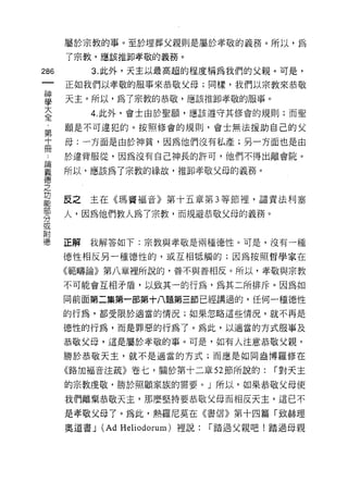 屬於宗教的事。至於埋葬父親則是屬於孝敬的義務。所以，為
      了宗教，應該推卸孝敬的義務。

286        3. 此外，天主以最高超的程度稱為我們的父親。可是，

      正如我們以孝敬的服事來恭敬父母;同樣，我們以宗教來恭敬

星     天主。所以，為了宗教的恭敬，應該推卸孝敬的服事。
至          4 此外，會士由於聖願，應該遵守其修會的規則;而聖
第     願是不可違犯的。按照修會的規則，會士無法援助自己的父

士     母:一方面是由於神貧，因為他們沒有私產;另一方面也是由

…     於違背服從，因為沒有自己神長的許可，他們不得出離會院 o
E冊
義     所以，應該為了宗教的緣故，推卸孝敬父母的義務。
德
之
功
      反之主在《瑪竇褔音》第十五章第 3 等節裡，譴責法利塞

      人，因為他們教人為 7 宗教，而規避恭敬父母的義務。
分
或
附
1惠    正解   我解答如下:宗教與孝敬是兩種德性。可是，沒有一種

      德性相反另一種德性的，或互相抵觸的;因為按照哲學家在

      《範疇論》第八章裡所說的，善不與善相反。所以，孝敬與宗教

      不可能會互相矛盾，以致其一的行為，為其二所排斥。因為如

      同前面第二集第一部第十八題第三節已經講過的，任何一種德性
      的行為，都受限於適當的情況;如果忽略這些情況，就不再是

      德性的行為，而是罪惡的行為了。為此，以適當的方式服事及

      恭敬父母，這是屬於孝敬的事。可是，如有人注意恭敬父親，
      勝於恭敬天主，就不是適當的方式;而應是如同盎博羅修在

      《路加福音注疏》卷七，關於第十二章 52 節所說的:              í 對天主

      的宗教虔敬，勝於照顧家族的需要。」所以，如果恭敬父母使

      我們離棄恭敬天主，那麼堅持要恭敬父母而相反天主，這已不

      是孝敬父母了。為此，熱羅尼莫在《書信》第十四篇「致赫理

      奧道書 J   (Ad   Heliodorum) 裡說:   í 踏過父親吧!踏過母親
 