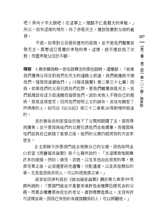 吧!奔向十字大旗吧!在這事上，殘酷不仁是最大的孝敬。」

所以，如有這樣的情形，為了恭敬天主，應該放棄對父母的義

務。                                      287
      不過，如果對父母提供應有的服務，並不使我們離棄恭

敬天主，那麼這已是屬於孝敬的事。這樣，就不應該為了宗              童

教，而置孝敬父母於不顧。                            豆豆

                                        第
釋疑    1. 教宗額我略一世在註釋主的那些話時，這樣說:   r 如果   罰

我們覺得父母反對我們在天主的道路上前進，我們就應該不理             第
他們，惱恨而遠避他們。 J U(褔音論贊》卷二第三十七篇)因          5
為，如果我們的父母引誘我們犯罪，要我們離棄恭敬天主，我             ;二

們就應該在這方面遠離而惱恨他們。說肋末族人不理自己的親             三
                                        5周
族，就是這個意思;因為他們按照上主的誡命，並沒有饒恕了             孝
                                        敬
拜偶像的人，如同在《出谷紀》第三十二章第 26 等節裡所敘述

的。

      至於雅各伯和若望由於捨下了父親和跟隨了主，因而得
到讚美;並不是因為他們的父親引誘他們去做壞事，而是因為

他們認為自己跟隨了基督之後，他們的父親仍能用別的方法來

度生。
      2. 主耶穌不許那個門徒去埋葬自己的父親，因為如同金

口若望《瑪竇福音論贊》第十七篇所說的:      r 主這樣救他脫離

許多的煩惱，例如:痛哭、哀號，以及其他由此而來的事。喪

葬完畢之後，必須還要研究遺囑，分配遺產，以及其他類似的

事。尤其是因為有別人，可以料理喪葬之事。」

      或者如同濟利祿於《路加福音論贊》關於第九章第 59 等

節所說的:   r 那個門徒並不是要求准許他去埋葬已經死去的父

親，而是去瞻養那尚在生的老父，直到埋葬他為止。主沒有許

可這樣去做，因為已有別的有親族關係的人，可以照顧他。」
 