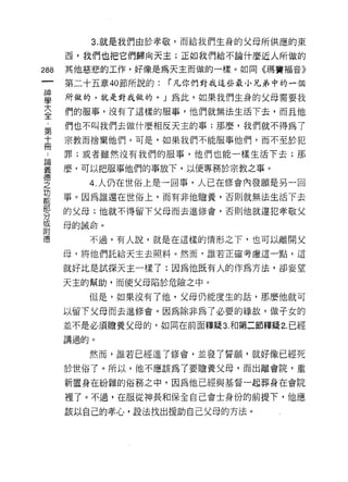 3. 就是我們由於孝敬，而給我們生身的父母所供應的東

    西，我們也把它們歸向天主;正如我們給不論什麼近人所做的
那   其他慈悲的工作，好像是為天主而做的一樣。如同《瑪竇褔音》
一   第二十五章的節所說的:   í 凡你們對我這些最小兄弟中的一個
神
學   所做的，就是對我做的。 J 為此，如果我們生身的父母需要我

大   們的服事，沒有了這樣的服事，他們就無法生活下去，而且他

全   們也不叫我們去做什麼相反天主的事;那麼，我們就不得為了
第   宗教而捨棄他們。可是，如果我們不能服事他們，而不至於犯
十   罪;或者雖然沒有我們的服事，他們也能一樣生活下去;那
冊   麼，可以把服事他們的事放下，以便專務於宗教之事。
﹒
論      4. 人仍在世俗上是一回事，人已在修會內發願是另一回

義   事。因為誰還在世俗上，而有非他擔養，否則就無法生活 F 去

德   的父母;他就不得留下父母而去進修會，否則他就違犯孝敬父

之   母的誡命。
功      不過，有人說，就是在這樣的情形之下，也可以離開父
能   母，將他們託給天主去照料。然而，誰若正確考慮這一點，這
部
    就好比是試探天主一樣了:因為他既有人的作為方法，卻妄望
分
或   天主的幫助，而使父母陷於危險之中。

附      但是，如果沒有了他，父母仍能度生的話，那麼他就可

德   以留下父母而去進修會。因為除非為了必要的緣故，做子女的
    並不是必須膽養父母的，如同在前面釋疑 3. 和第二節釋疑 2. 已經
    講過的。

       然而，誰若已經進了修會，並發了誓願，就好像已經死
    於世俗了。所以，他不應該為了要瞻養父母，而出離會院，重

    新置身在紛雜的俗務之中，因為他已經與基督一起葬身在會院

    裡了。不過，在服從神長和保全自己會士身份的前提下，他應

    該以自己的孝心，設法找出援助自己父母的方法。
 