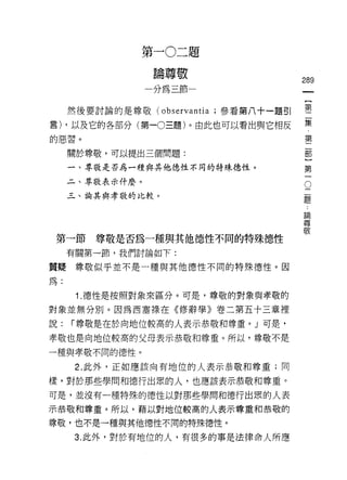 第   一   。   二   題
                 一   站   尊   敬   一
                     棚   眨   到
                     心                  289
                     如
     然後要討論的是尊敬 (observantia ;參看第八十一題引   璽
言) ，以及它的各部分(第一0 三題)。由此也可以看出與它相反         集
                                                     第
的惡習。                                                 二
                                                     部
     關於尊敬，可以提出三個問題:                                  }
                                                     第
     一、尊敬是否為一種與其他德性不同的特殊德性。                          一
     二、尊敬表示什麼。                                   O
                                             二
     三、論其與孝敬的比較。                             題

                                         論
                                         尊
                                         敬

 第一節     尊敬是否為一種與其他德性不同的特殊德性
     有關第一節，我們討論如下:

質疑尊敬似乎並不是一種與其他德性不同的特殊德性。因

為:

      1. 德性是按照對象來區分。可是，尊敬的對象與孝敬的
對象並無分別。因為西塞祿在《修辭學》卷二第五十三章裡
說:   r 尊敬是在於向地位較高的人表示恭敬和尊重。」可是，

幸敬也是向地位較高的父母表示恭敬和尊重。所以，尊敬不是

一種與孝敬不同的德性。

      2. 此外，正如應該向有地位的人表示恭敬和尊重;同

樣，對於那些學問和德行出眾的人，也應該表示恭敬和尊重。

可是，並沒有一種特殊的德性以對那些學問和德行出眾的人表
示恭敬和尊重。所以，藉以對地位較高的人表示尊重和恭敬的

尊敬，也不是一種與其他德性不同的特殊德性。

      3. 此外，對於有地位的人，有很多的事是法律命人所應
 
