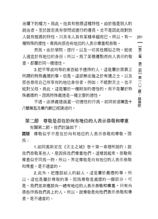治屬下的權力。為此，他真有根源這種特性，由於他是別人的

統治者。至於誰若具有學問或德行的優長，並不是因此而對別

人就有根源的特性，只其本人具有某種卓越而已。所以，有一        291
種特殊的德性，專為向那些有地位的人表示尊重和恭敬。
                                            一
                                            【
      然而，由於學問、德行，以及一切其他類似之物，能使              第
人適宜於有地位的身份;所以，為了某種優點而向人表示的敬                 二
重，都屬於同一種德性。
                                            集
                                            第
      3. 把平等或均等的東西給予應得的人，這是屬於那真正
                                            二
所謂的特殊義德的事。但是，這卻無法施之於有德之士，以及                 部
那些善用自己所享有的地位身份者，例如:不能對天主，也不             O   )
                                    二第
能對父母。為此，這是屬於一種附加的德性的，而不是屬於特         題
                                    ﹒一
殊義德的，因為特殊義德是一種主要的德性。                論
                                    尊
      不過，法律義德涵蓋一切德性的行為，如向前面第五十      敬
八題第五及第六節已經講過的。



 第二節尊敬是否在於向有地位的人表示恭敬和尊重
     有關第二節，我們討論如下:

質疑尊敬似乎不是在於向有地位的人表示恭敬和尊敬。因

為:

      1.如同奧斯定在《天主之城》卷十第一章裡所說的:說
我們恭敬某些人，是因為我們尊重他們。這樣說起來，恭敬與

尊重似乎同為一物 c 所以，界定尊敬是向有地位的人表示恭敬
和尊重，是不適當的。

      2. 此外，把應該給人的給人，這是屬於義德的事。所

以，這也是屬於尊敬的事，因為尊敬是義德的一個部分。可
是，我們並非應該向一總有地位的人表示恭敬和尊重，只有向

那些作為我們長上的人。所以，說尊敬是向他們表示恭敬和尊
重，是不適當的。
 