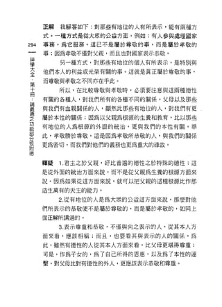 正解   我解答如下:對那些有地位的人有所表示，能有兩種方

    式。一種方式是從大眾的公益方面，例如:有人參與處理國家
仙   事務，為它服務。這已不是屬於尊敬的事，而是屬於孝敬的
一   事:因為孝敬不僅對父親，而且也對國家表示恭敬。
神
學        另一種方式，對那些有地位的個人有所表示，是特別與

大   他們本人的利益或光榮有關的事。這就是真正屬於尊敬的事，

全   而尊敬與孝敬之不同亦在乎此。
﹒        所以，在比較尊敬與孝敬時，必須要注意與這兩種{惡性
第   有關的各種人，對我們所有的各種不同的關係。父母以及那些
十   與我們有血親關係的人，顯然比那些有地位的人，對我們有更
冊   屬於本性的關係;因為以父親為根源的生養和教育，比以那些
﹒   有地位的人為根源的外面的統治，更與我們的本性有關。準
論
義   此，孝敬勝於尊敬，這是因為孝敬所恭敬的人，與我們的關係

德   更為密切，而我們對他們的義務也更為重大的緣故。

之
功   釋疑   1 .君主之於父親，好比普遍的德性之於特殊的德性;這
能   是從外面的統治方面來說，而不是從父親為生養的根源方面來
部   說。因為如果從這方面來說，就可以把父親的這種根源比作那
分   造生萬有的天主的能力。
或        2. 從有地位的人是為大眾的公益這方面來說，那麼對他
附
德   們所表示的恭敬便不是屬於尊敬的，而是屬於孝敬的，如同上

    面正解所講過的。

         3. 表示尊重和恭敬，不僅與向之表示的人，從其本人方
    面來看，應該相稱;而且，也要看其與表示的人的關係。為

    此，雖然有德性的人從其本人方面來看，比父母更堪得尊重;
    可是，作為子女的，為了自己所得的恩惠，以及為了本性的連
    繫，對父母比對有{惡性的外人，更應該表示恭敬和尊重。
 