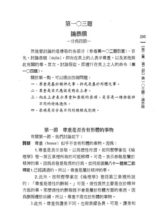第   一   。   三   題
                 一   站   恭   順   一
                     師   租   冊
                     們               295


     然後要討論的是尊敬的各部分(參看第一0二題引言)。首      璽
先，討論恭順( dulia) ，即向在其上的人表示尊重，以及其他與    集
此有關的事。其次，討論服從，即遵行在其上之人的命令(第          壟

-0 四題)。

     關於第一點，可以提出四個問題:                 第

     一、尊重是屬於精神之事，抑或是屬於形體之事。

     二、尊重是否只應該是對在上者。
                                     。
                                     題
     三、向在上者表示尊重和恭敬的恭川頁，是否是一種與敬神       論

       不同的特殊德性。                      恭
                                     111頁
     四、恭順是否分為不同的種類或別類。




          第一節   尊重是否含有形體的事物

     有關第一節，我們討論如下:

質疑尊重 (honor) 似乎不含有形體的事物。因為:

      1 .尊重是表示恭敬，以為德性作證，如同哲學家在《倫
理學》卷一第五章裡所做的可能解釋。可是，表示恭敬是屬於

精神的事，因為恭敬是敬畏的行為，如同前面第八十一題第二節

釋疑 1. 已經講過的。所以，尊重是屬於精神的事。
      2. 此外，按照哲學家在《倫理學》卷四第三章裡所說

的:   í 尊重是德性的酬報刊可是，德性既然主要是在於精神

方面的事，那麼德性的酬報就不會是屬於形體方面的東西，因

為酬報價於功績。所以，尊重不是在於形體的事物。

     3. 此外，尊重與讚妻不同，也與榮耀各異。可是，讚美和
 