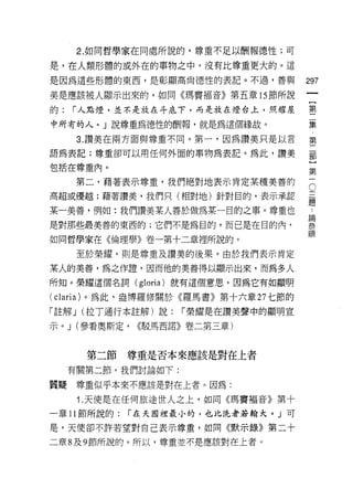 2. 如同哲學家在同處所說的，尊重不足以酬報德性;可

是，在人類形體的或外在的事物之中，沒有比尊重更大的。這

是因為這些形體的東西，是彰顯高尚德性的表記。不過，善與            297
美是應該被人顯示出來的，如同《瑪竇褔音》第五章的節所說

的:   í 人點燈，並不是放在斗底下，而是放在燈台上，照耀屋        璽

中所有的人。」說尊重為德性的酬報，就是為這個緣故。              量

      3. 讚美在兩方面與尊重不同。第一，因為讚美只是以言       第
語為表記;尊重卻可以用任何外面的事物為表記。為此，讚美            軍

包括在尊重內。
                                       第
      第二，藉著表示尊重，我們絕對地表示肯定某種美善的         5
高超或優越;藉著讚美，我們只(相對地)針對目的，表示承認           ii
                                       疋旦
某一美善，例如:我們讚美某人善於做為某一目的之事。尊重也             -
是對那些最美善的東西的;它們不是為目的，而已是在目的內，           黨
                                       lil員
如同哲學家在《倫理學》卷一第十二章裡所說的。

      至於榮耀，則是尊重及讚美的後果。由於我們表示肯定
某人的美善，為之作證，因而他的美善得以顯示出來，而為多人

所知。榮耀這個名詞 (gloria) 就有這個意思，因為它有如顯明

( claria) 。為此，盎博羅修關於《羅馬書》第十六章 27 七節的
「註解 J (拉了通行本註解)說:    í 榮耀是在讚美聲中的顯明宣

示。 J (參看奧斯定，   <<駁馬西諾》卷二第三章)


       第二節    尊重是否本來應該是對在上者
     有關第二節，我們討論如下:

質疑    尊重似乎本來不應該是對在上者。因為:

      i. 天使是在任何旅途世人之上，如同《瑪竇褔音》第十

一章 11 節所說的:   í 在天國裡最小的，也比洗者是翰犬。 J 可

是，天使卻不許若望對自己表示尊重，如同《默示錄》第二十
二章 8 及 9 節所說的。所以，尊重並不是應該對在上者。
 