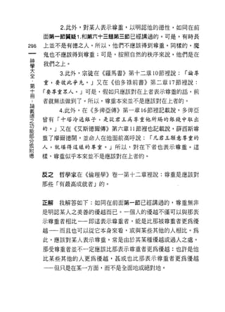 2. 此外，對某人表示尊重，以明認他的德性，如同在前

         面第一節質疑 1. 和第六十三題第三節已經講過的。可是，有時長
    倒    上並不是有德之人。所以，他們不應該得到尊重。同樣的，魔
    一    鬼也不應該得到尊重;可是，按照自然的秩序來說，他們是在
    神
    學    我們之上。

    大         3. 此外，宗徒在《羅馬書》第十二章 10 節裡說:   í 諭尊

    全    重，要彼此爭先。」又在《伯多祿前書》第二章 17 節裡說:
    ﹒    「要尊重眾人。」可是，假如只應該對在上者表示尊重的話，前

論
  第 ..   者就無法做到了。所以，尊重本來並不是應該對在上者的。
義十
              4. 此外，在《多俾亞傳》第一章 16 節裡記載說，多俾亞
德冊
之        曾有「十塔 J令通銀子，是1Jt君玉為尊重他所賜的銀錢中取出
功
能        的。」又在《艾斯德爾傳》第六章 11 節裡也記載說，薛西斯尊
部
分        重了摩爾德開，並命人在他面前高呼說:      í 凡君玉願意尊重的
或
附        人，就堪得這樣的尊重。」所以，對在下者也表示尊重。這
德
         樣、尊重似乎本來並不是應該對在上者的。



         反之   哲學家在《倫理學》卷一第十二章裡說:尊重是應該對

         那些「有最高成就者」的。



         正解   我解答如下:如同在前面第一節已經講過的，尊重無非

         是明認某人之美善的優越而已。一個人的優越不僅可以與那表

         示尊重者相比一一即這表示尊重者，能是比那被尊重者更為優

         越一一而且也可以從它本身來看，戚與某些其他的人相比。為
         此，應該對某人表示尊重，常是由於其某種優越或過人之處。

         那受尊重者並不一定應該比那表示尊重者更為優越:也訐是他

         比某些其他的人更為優越，甚或也比那表示尊重者更為優越

         一一{旦只是在某一方面，而不是全面地或絕對地。
 