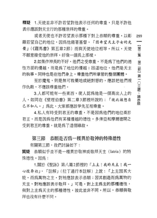 釋騷   1. 天使並非不許若望對他表示任何的尊重，只是不許他

表示應該對天主行的那種崇拜的尊重。
     或者天使也不許若望表示那種下對上恭順的尊重，以彰              299
顯若望自己的地位，因為他藉著基督，         r 因希望天主子女的光

榮 J (((羅馬書》第五章 2 節)而與天使地位相等。所以，天使          第
                                           一
不願意接受他的崇拜，好像一個長上那樣。                          集

     2. 如果作神長的不好，他們之受尊重，不是為了他們的德           第
性方面的優越，而是為了地位的優越:因這地位，他們是天主                罰
的執事。同時也是在他們身上，尊重他們所掌管的整個團體。                這
     至於魔鬼，則是無可救藥地或絕對惡的，應該把他們視
作仇敵，不應該尊重他們。                               。
     3 人都可能有一些東西，使人認為他是一間出人上的              :
人，如同在《斐理伯書》第二章 3 節裡所說的:          r 彼此該想自   暴
                                           111頁
己不如人。」為此，大家都應該爭先互相尊重。

     4. 私人有時受到君王的尊重，不是因為他們的地位高於

君玉，而是因為他們有某種優越的德性。多俾亞和摩爾德開之

受到君王的尊重，就是為了這個緣故。



     第三節    恭順是否為一種異於敬神的特殊德性
  有關第三節，我們討論如下:

質疑恭順似乎並不是一種異於敬神或敬拜天主( Iatria )的特

殊德性。因為:
     1. 關於《聖詠》第八篇 2 節裡的「上主!我的天主!我一

心投奔手的，     r 註解 J (拉丁通行本註解)上說:   r 上主因其大
能，而為萬物之主，對祂應該表示恭順;因其創造而為萬物的

天主，對祂應該表示敬拜。」可是，對上主為主的那種德性，
與對上主為天主的那種德性，彼此並非不同。所以，恭順與敬
拜也沒有什麼不同。
 