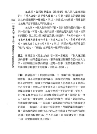 2. 此外，如同哲學家在《倫理學》卷八第八章裡所說

      的:   r 受人之愛，近乎受人尊重。 J 可是，愛天主的愛德與愛
300   近人的愛德是同一種德性。所以，尊重近人的恭順，與尊重天
      主的敬拜並不是彼此不同的德性。

星          3 此外，一個人對物像的行動，與對有關物體的行動，是
室     同一的行動。可是，對人表示恭順，因為他是天主的肖像，如同
第     《智慧篇》第二章 22 及 23 節論及惡人所說的:   r 他們的宣判﹒沒

士     有表示出對無菲靈魂的尊重。其實天主進了人，原是不死不減

γ     的，使他成為自己本性的肖像。」所以，與那向天主表示尊重的

要     「敬拜」相比， r 恭順」並不是另一種不同的德性。
德
之
功
能     反之   奧斯定在《天主之城》卷十第一章裡說:        r 對人應該提
部
      供的服事，如同宗徒所命的，要奴僕應該服屬於自己的主人之
分
到     下，亦即希臘文所謂的恭順，這是一回事;至於敬神或敬拜，
附
      即那種屬於敬禮天主的服事，卻是另一回事。」



      正解   我解答如下:如同在前面第一0一題第三節已經講過的，

      哪裡有一種不同性質或理的義務，那裡就必然有一種盡那義務

      的不同的德性。服事天主的義務與服事人的義務不同;猶如天

      主之為主宰，也與人之為主宰不同。因為天主對於所有一切完
      全屬於祂權下的受造物，具有完全而主要的統治權;至於人，
      則分有某種相似天主之統治權那樣的統治權，因而對某一個

      人，或對某一樣受造物，具有個別的權力。所以，對統治的人
      所應該提供的服事一一即恭順，與那對統治的天主所應該提供

      的服事一一即敬拜，是彼此不同的德性。恭順是屬於尊敬的一

      種。因為我們對任何地位高上的人表示尊敬;至於本然所謂的
      恭順，則是指奴僕對自己主人的恭敬。因為希臘文的「恭順」

      一詞，就是指服事或供人奴役。
 