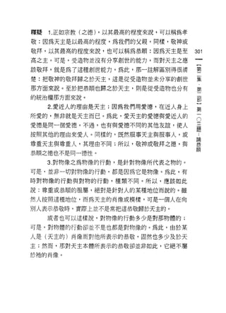 釋賠   1. 正如宗教(之德) ，以其最高的程度來說，可以稱為孝

敬:因為天主是以最高的程度，為我們的父親。同樣，敬神或

敬拜，以其最高的程度來說，也可以稱為恭順:因為天主是至         301
高之主。可是，受造物並沒有分草創世的能力，而對天主之應

該敬拜，就是為了這種自IJ 世能力。為此，那一註解區別得很清      璽

楚:把敬神的敬拜歸之於天主，這是從受造物並未分辜的創世         霎
那方面來說。至於把恭頓也歸之於天主，則是從受造物也分有         算
的統治權那方面來說。

     2. 愛近人的理由是天主;因為我們用愛德，在近人身上     第
所愛的，無非就是天主而已。為此，愛天主的愛德與愛近人的         5
愛德是同一個愛德。不過，也有與愛德不同的其他友誼，使人         孟

按照其他的理由來愛人。同樣的，既然服事天主與服事人，或         三

尊重天主與尊重人，其理由不同;所以，敬神或敬拜之德，與         葉
                                    順
恭順之德也不是同一德性。

     3. 對物像之為物像的行動，是針對物像所代表之物的。

可是，並非一切對物像的行動，都是因為它是物像。為此，有

時對物像的行動與對物的行動，種類不同。所以，應該如此

說:尊重或恭順的服屬，絕對是針對人的某種地位而說的。雖

然人按照這種地位，而為天主的肖像或模樣，可是一個人在向

別人表示恭敬時，實際上並不是常把這恭敬歸於天主的。

     或者也可以這樣說，對物像的行動多少是對那物體的;

可是，對物體的行動卻並不是也都是對物像的。為此，由於某

人是(天主的)肖像而對他所表示的恭敬，固然也多少及於天
主;然而，那對天主本體所表示的恭敬卻並非如此，它絕不屬
於祂的肖像。
 