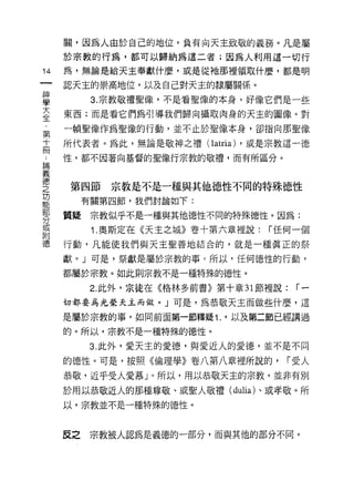 關，因為人由於自己的地位，負有向天主致敬的義務。凡是屬
     於宗教的行為，都可以歸納為這二者;因為人利用這一切行
14   為，無論是給天主奉獻什麼，或是從祂那裡領取什麼，都是明

     認天主的崇高地位，以及自己對天主的隸屬關係。

星          3 宗教敬禮聖像，不是看聖像的本身，好像它們是一些
言    東西;而是看它們為引導我們歸向攝取肉身的天主的圖像。對
第    一頓聖像作為聖像的行動，並不止於聖像本身，卻指向那聖像

士    所代表者。為此，無論是敬神之禮( latria) ，或是宗教這一德

;二   性，都不因著向基督的聖像行宗教的敬禮，而有所區分。
E岡
義

隻    第四節宗教是不是一種與其他德性不同的特殊德性
龍         有關第四節，我們討論如下:
穿    質疑宗教似乎不是一種與其他德性不同的特殊德性。因為:
或
           1. 奧斯定在《天主之城》卷十第六章裡說:   í 任何一個
附
德    行動，凡能使我們與天主聖善地結合的，就是一種真正的祭

     獻。」可是，祭獻是屬於宗教的事 c 所以，任何德性的行動，

     都屬於宗教。如此則宗教不是一種特殊的德性。

           2. 此外，宗徒在《格林多前書》第十章 31 節裡說:   í一

     切都要為光榮天主而做。」可是，為恭敬天主而做些什麼，這

     是屬於宗教的事，如同前面第一節釋疑 1. '以及第二節已經講過

     的。所以，宗教不是一種特殊的德性。

           3. 此外，愛天主的愛德，與愛近人的愛德，並不是不同

     的德性。可是，按照《倫理學》卷八第八章裡所說的，        í 受人
     恭敬，近乎受人愛慕」。所以，用以恭敬天主的宗教，並非有另 1]

     於用以恭敬近人的那種尊敬、或聖人敬禮 (dulia) 、或孝敬。所
     以，宗教並不是一種特殊的德性。



     反之    宗教被人認為是義德的一部分，而與其他的部分不同。
 