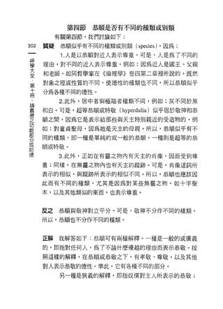 第四節恭順是否有不同的種類或別類

        有關第四節，我們討論如下:

302   質疑恭順似乎有不同的種類或別類 (species) 。因為:

          1. 人是以恭頓對近人表示尊重。可是，人是為了不同的

單     理由，對不同的近人表示尊重，例如:因為近人是閻王、父親
室     和老師，如同哲學家在《倫理學》卷四第二章裡所說的。既然
靠     對象之理或性質的不同，使德性的種類也不同，所以恭順似于
十     分為各種不同的德J性。
間
         2. 此外，居中者與極端者種類不間，例如:灰不同於黑

望     和白。可是，超等恭順或特敬 (hyperdulia) 似乎居於敬神和恭
E     I眉之間，因為它是表示給那些與天主特別親近的受造物的，例
是     如:對童貞聖母，因為她是天主的母親。所以，恭順似乎有不
緊     間的種類，即一種是單純的或一般的恭)1頃，一種則是超等的恭
或     順或特敬。
附
德        3. 此外，正如在有靈之物內有天主的肖像，因而受到尊

      重;同樣，在無靈之物內也有天主的蹤跡。可是，肖像這詞所

      表示的相似，與蹤跡所表示的相似不同。所以，恭 )1頂也應該因

      此而有不同的種類，尤其是因為對某些無靈之物，如十字聖

      木，以及其他類似的東西，也表示尊重。



      反之恭順與敬神對立平分。可是，敬神不分作不同的種類。

      所以，恭順也不分作不同的種類。



      正解我解答如下:恭 11頃可有兩種解釋。一種是一般的或廣義

      的，即指對任何人，為了不論什麼優越的理由而表示恭敬。按

      照這樣的解釋，在恭順或恭敬之下，有孝敬、尊敬，以及其他

      對人表示恭敬的德性。準此，它有各種不同的部分。

         另一種是狹義的解釋，即指奴僕對主人所表示的恭敬;
 