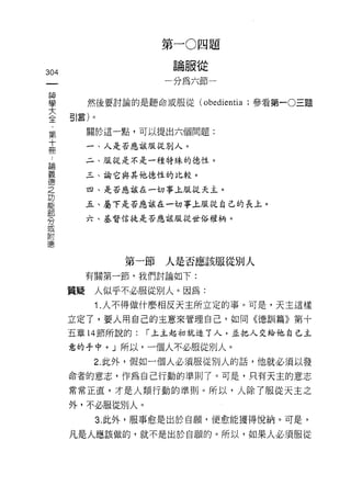 第一 O 四題
                          論服從
304
                         一分為六節一

車             然後要討論的是聽命或服從何bedien山;參看第一0三題
主引言)。
     第        關於這一點，可以提出六個問題:
     十
     冊        一、人是否應該服從別人。

 論            二、服從是不是一種特殊的德性。
 義
 德            三、論它與其他德性的比較。
 之
 功            四、是否應該在一切事上服從天主。
 能
 部            五、屬下是否應該在一切事上服從自己的長上。
 告
              六、基督信徒是否應該服從世俗權柄。
 或
 附
 德


                  第一節人是否應該服從別人
              有關第一節‘我們討論如下:

         質疑    人似乎不必服從別人。因為:
               1 .人不得做什麼相反天主所立定的事。可是，天主這樣
         立定了，要人用自己的主意來管理自己，如同《德訓篇》第十
         五章 14 節所說的:   r 上主起初就造 7 人，正把人交給他自己主

         意的手中。」所以，一個人不必服從別人。
               2. 此外，假如一個人必須服從別人的話，他就必須以發
         命者的意志，作為自己行動的準則了。可是，只有天主的意志
         常常正直，才是人類行動的準則。所以，人除了服從天主之

         外，不必服從別人。
               3. 此外，服事愈是出於自願，便愈能撞得悅納。可是，

         凡是人應該做的，就不是出於自願的。所以，如果人必須服從
 
