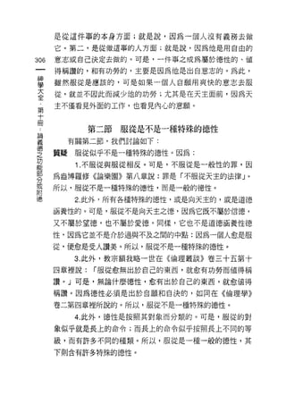 是從這件事的本身方面;就是說，因為一個人沒有義務去做
      它。第二，是從做這事的人方面;就是說，因為他是用自由的

306   意志或自己決定去做的。可是，一件事之成為屬於德性的、值

      得稱讚的，不日有功勞的，主要是因為他是出自意志的。為此，
車     雖然服從是應該的，可是如果一個人自願用爽快的意志去服
大     從，就並不因此而減少他的功勞;尤其是在天主面前，因為天
全
      主不僅看見外面的工作，也看見內心的意願。
第
十
冊
              第二節服從是不是一種特殊的德性
要       有關第二節，我們討論如下:
學     質疑服從似乎不是一種特殊的德性。因為:
是        1 不服從與服從相反。可是，不服從是一般性的罪，因
      為盎博羅修《論樂園》第八章說:罪是「不服從天主的法律」。
分
或
      所以，服從不是一種特殊的德，性，而是一般的德性。
附
i惠       2. 此外，所有各種特殊的德性，或是向天主的，成是道德

      涵養性的。可是，服從不是向天主之德，因為它既不屬於信德，

      又不屬於望德，也不屬於愛德。同樣，它也不是道德福養性德

      性，因為它並不是介於過與不及之間的中點:因為一個人愈是服

      從，便愈是受人讚美。所以，服從不是一種特殊的德性。

         3. 此外，教宗額我略一世在《倫理叢談》卷三十五第十
      四章裡說:   r 服從愈無出於自己的東西，就愈有功勞而值得稱

      讚 o J 可是，無論什麼德性，愈有出於自己的東西，就愈值得

      稱讚。因為德性必須是出於自願和自決的，如同在《倫理學》
      卷二第四章裡所說的。所以，服從不是一種特殊的德性。

         4. 此外，德性是按照其對象而分類的。可是，服從的對

      象似乎就是長上的命令;而長上的命令似乎按照長上不同的等

      級，而有許多不同的種類。所以，服從是一種一般的德性，其

      下則含有許多特殊的德性。
 