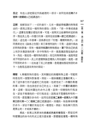 皮之   有些人卻把服從列為義德的一部分，如同在前面第八十

題第一節質疑 3. 已經講過的。

                                   307
正解   我解答如下:一切的善行，凡有一個值得稱讚的特殊理

由的，都為之限定一種特殊的德性;因為，    í 使一件事成為善   璽

行 J '這實在是屬於德性的事。可是，按照天主給事物所定的秩     葉
序，服從長上是一件應行的事，如同在前面第一節已經講過的;       第

因此，這也是一件善事，因為善在於「形態、種類和秩序 J '如     車

間奧斯定在《論善之性質》第三章裡所說的。可是，這個行為由       第

於特殊的對象，而有一種值得稱讚的特殊理由。屬下對自己的長       5
上有許多應該做的事，其中特殊的一件，就是應該服從他的命        員

令。為此，服從是一種特殊的德性;而它的特殊對象，就是明言

或不明言的命令。長上的意願無論怎樣為人所知道的，就是一個       體
不明言的命令。一旦知道了長上的意願，愈是儘快服從明言的命       從
令，也愈是迅速而爽快的服從。



釋疑   1 .兩種特殊的德性，其所關注的兩種特殊之理，可能同
時是在同一個質料對象裡。例如，一個保衛國王堡壘的軍人，

為了這件善行而不逃避死亡的危險!他便完成了一件屬於勇德

的事;同時，他也效忠於自己的主人，而做了一件屬於義德的
事。這樣，服從所關注的命令之理，固與一切德性的行為並

在，卻並不與德性的一切行為並在:因為並不是德性所有的一
切行為，都是屬於命令的，如同在前面第二集第一部第九十六題

第三節和第一00 題第二節已經講過的。同樣的，有些事有時屬

於命令，卻並不屬於其他任何一種德性，例如:有些事只因為

是禁止的，才成為不善的。

     為此，如果以其原本的意義或狹義來看服從，即從它所
特意關注的命令的形式之理方面來看，那麼服從便是一種特殊
 