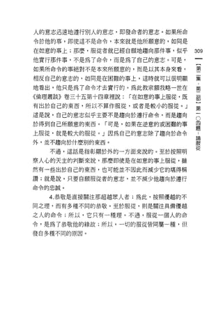 人的意志迅速地運行別人的意志，即發命者的意志。如果所命
令於他的事，即使這不是命令，本來就是他所願意的，如同是

在如意的事上;那麼，服從者就已經自願地趨向那件事，似乎        309
他實行那件事，不是為了命令，而是為了自己的意志。可是，
如果所命令的事絕對不是本來所願意的，而是以其本身來看，        璽

相反自己的意志的，如同是在困難的事上，這時就可以很明顯        葉
地看出，他只是為了命令才去實行的。為此教宗額我略一世在        第
《倫理叢談》卷三十五第十四章裡說:   í 在如意的事上服從，既   都

有出於自己的東西，所以不算作服從，或者是較小的服從。」        語
這是說，自己的意志似乎主要不是趨向於遭行命令，而是趨向        。
於得到自己所願意的東西。「可是，如果在逆意的或困難的事        盟
上服從，就是較大的服從。」因為自己的意志除了趨向於命令        τ
外，並不趨向於什麼別的東西。                     iR
                                   從
   不過，這話是指彰顯於外的一方面來說的。至於按照明

察人心的天主的判斷來說，那麼即使是在如意的事上服從，雖
然有一些出於自己的東西，也可能並不因此而減少它的堪得稱

讚;就是說，只要自願服從者的意志，並不減少他趨向於遵行
命令的忠誠。


   4. 恭敬是直接關注那超越黑人者;為此，按照優越的不

同之理，而有多種不同的恭敬。至於服從，則是關注真備優越

之人的命令;所以，它只有一種理。不過，服從一個人的命

令，是為了恭敬他的緣故;所以，一切的服從皆同屬一種，但

發自多種不同的原因。
 