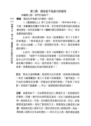 第三節服從是不是最大的德性
           有關第三節，我們討論如下:

310   質疑服從似乎是最大的德性。因為:
            1.   <<撒慕爾紀上》第十五章 22 節說:   r 聽命勝於祭獻。」

單     可是，祭獻犧牲是屬於宗教之事，而宗教則是最高超的道德涵
大     養性德性，如同前面第八十一題第六節已經講過的。所以，服從
全
      是最高超的德性。
第
寸          2. 此外，教宗額我略一世在《倫理叢談》卷三十五第十
冊
 &    四章裡說:       r 唯有服從這一德性，把其他的德性種植在心靈

義     裡，並加以保諱。」可是，原因勝於效果。所以，服從是最高
空     超的德性。
是          3 此外，教宗額我略一世在《倫理叢談》卷三十五第十
零     四章裡說:       r 絕對不可因服從而做壞事，反而有時因服從而應
或     該中止所行的善事。」可是，除非為了要做一件更好的事，不
附
{憲    會放棄什麼事的。所以，既然是為了服從，而放棄其他德性的
      善事，那麼服從就比其他的德性更善了。



      反之   服從之值得稱讚'是因為它出於愛德，因為教宗額我略
      一世在《倫理叢談》卷三十五第十四章裡說:              r 遵守服從，不

      可由於奴隸性的恐懼，而要由於愛德的熱誠;不是為了怕受

      罰，而是為了愛義德。」所以，愛德是勝於服從的德性。



      正解   我解答如下:正如罪惡是在於人輕視天主，而依戀易朽

      的事物;同樣，德行的功勞則是反過來，在於人輕視受造的事
      物，為依附天主。可是，目的勝於那些導向白的者。所以，如果

      輕視受造的事物，是為了要依附天主，那麼德性之應受更大稱
      讚，是因為它使人依附天主，勝於因為它使人輕視世物。為此，
      那些使人依附天主本身的德性一一即向天主之德，勝於那些道德
 