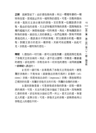 正解我解答如下:由於德性指向善;所以，哪裡有善的一種

特殊性質，那裡就必然有一種特殊的德性。可是，宗教所指向

的善，是對天主表示應有的崇敬。至於對某一位應該表示崇                15
敬，是由於他的崇高。天主卻有極其特殊的崇高，因為祂按各
                                          一
                                          {
種的超越方式，無限地超越一切的東西。為此，對祂應該表示
                                          第
特殊的崇敬。就如在人世的事務上，我們也看到，對有不同崇               二
高地位的人，應該表示不同的崇敬:對父親表示的是一種崇                集
敬;對國王表示的是另一種崇敬;其餘可依此類推。由此可                ﹒
見，宗教是一種特殊的德性。
                                          第
                                          二
                                          部
釋疑   1 .德性的一切行動，都可以說是祭獻;這是因為它是為           }
了恭敬天主而去做的。為此，這不足以證明，宗教是一種普遍               第
的德性，卻在說明，宗教在命令一切其他的德性，如向前面第               八
一節釋疑 1. 講過的。
                                          十
                                          一
     2. 任何一個行為，如果是為了恭敬天主而完成的，便是
                                          題
屬於宗教的:不是有如(直接發出宗教行為的)自發的(          eli-   論
ciens) 宗教，而是有如出命的 (imoerans) 宗教。那些按照自     宗
己種別的性質，而屬於恭敬天主的行為，買 11屬於自發的宗教。            教
     3. 愛的對象是善;可是崇敬或恭敬的對象，卻是一樣崇

高的東西。可是，天主的善已被分施給了受造之物，而祂無限

仁善的崇高，卻沒有被分施給它們。所以，愛天主的愛，與愛

近人的愛，並無分別;可是，崇敬天主的宗教，卻與那些用以

崇敬近人的德性不同。
 