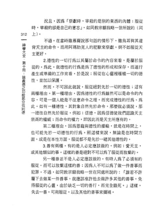 況且，因為「祭獻時，宰殺的是別的東西的肉體;服從

      時，宰殺的卻是自己的意志 J '如同教宗額我略一世所說的(同

312   上)。
            不過，在當時撒慕爾說那句話的情形下，撒烏耳與其連

當     背天主的命令，而用阿瑪肋克人的肥獸來祭獻，倒不如服從天
室     主更好。
第           2. 德性的一切行為以其屬於命令的內容來看，是屬於服

士     從的。為此，就德性的行為是為了德性的形成和保存，而進行
γ     產生或準備的工作來看，於是說:服從在心靈裡種植一切的德

華     性，並加以保諱。
告           然而，不可因此就說，服從絕對先於一切的德性;這有
是     兩種理由。第一種理由，因為德性的行為雖然可以是命令的內
緊     容，可是一個人能是不注意命令之理，而完成德性的行為。為
或     此，如有一種德性，其對象自然先於命令，那麼就必須說，那
附
德     一德性自然先於服從，例如:信德，因為信德使我們認識天主

      崇高的權威;而命令的權力，即因此而是天主所應有的。

            第二種理由，因為恩寵與德性的灌輸，就是在時間上，

      也可能先於一切德性的行為。照這樣來說，無論是在時間方

      面，或是在本性方面，服從都不是先於一總其他德性的。

            3. 善有兩種。有的是人必定應該做的，例如:愛天主，

      或其他類似的事。這樣的善是絕對不可以為了服從而放棄的。

            另一種善並不是人必定應該做的。有時人為了必須有的
      服從，而可以放棄這樣的善:因為人不可以為了做一件善事而

      犯罪。不過，如同教宗額我略一世在同處所說的:     r 誰若不許

      屬下去做某一件善事，就應該准許他去做許多其他的善事，免

      得服從的心靈，由於缺乏一切的善行，而完全餓死。」這樣，

      失去一善，可用服從，以及其他的善事來彌補。
 
