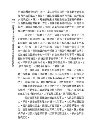 兩種原因而發生的。第一，是由於那來自另一個推動者更強的

    能力所加的阻力，例如:木頭如受更強的水力所阻，就不能被
叫   火焚燒起來。第二，是由於被動者對推動者缺乏應有的關係。
一   因為被動者雖然在某一方面，服屬於推動者的行動，可是並不
神
學   是在一切方面都是如此，例如:濕氣有時在加熱方面，固然服

大   屬於熱力的行動，可是並不是在乾燥或銷毀方面。

全          同樣的，一個屬下不必在一切事上服從自己的長上，也
﹒   可能是為了兩種原因。第一種原因，是為了更大權力的命令。
第   如同關於《羅馬書》第十三章 2 節裡的「反抗的人就是自取處
十   罰 J'   í 註解 J (拉丁通行本註解)上說:   í 如果一個主任，發
冊
論   出一項命令，而與總督的命令相衝突，難道你應該遵行它嗎?

義   又如總督自己所命令的一件事，與皇帝所命令的不間，難道還

悟   要猶豫不理總督，而應該服事皇帝嗎?所以，如果皇帝命令

之   的，不問於天主所命令的，就應該不理皇帝，而服從天主。」
功   (參看奧斯定，    <<證道集》第六十二篇第八章)
能          另一種原因是，如果長上所命屬下的一件事，不是屬於
部
    屬下為其屬下的事，這時屬下就可以不必服從長上。因為辛尼
〈
刀   加 (Seneca) 在《論施惠)) (D 巴 beneficiis) 卷三第二十章裡

或   說:     í 誰若以為自己對奴隸的統治，包括整個的人，他便錯

附   了。奴隸最高尚的部分，並不包括在內。他的肉體固然屬於主
德   人管理，可是他的心靈卻是屬於他自己的。」所以，在那些屬

    於意志內在行動的事上，人不必服從長上，而只服從天主。

           至於在那些外面應由肉體去做的事上，人就必須服從別

    人。不過，就是在那些屬於肉體本性的事上，人也不必服從別

    人，而只應服從天主。因為以本性而論，人人都是平等的，例
    如:在那些有關保養身體和生育子女的事上。為此，關於結婚

    或守貞，以及其他這類的事，奴僕不必服從主人，子女也不必
    服從父母。
 