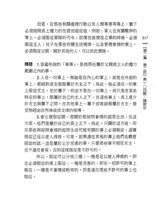 但是，在那些有關處理行動以及人類事務等車上，屬下

必須按照長上權力的性質而服從他，例如:軍人在有關戰爭的

事上，必須服從軍隊的司令;奴僕在做僕役之事的時候，必須           317
服從主人;兒子在那些有關生活規律，以及管理家務的事上，
                                       {
必須服從父親。關於其他的人，可以依此類推。                  第

                                      集

釋疑    1. 宗徒所說的「事事 J '是指那些屬於父親或主人的權力   第
範圍之內的事。

      2. 人在一切事上，無論是在內心的事上，或是在外面的      第

事上，都絕對或全面服屬於天主之下;為此，他必須在一切事           石
上服從天主。至於屬下，則並不是在一切事上，而只是在某些           單
特定的事上，服屬於自己的主人之下。在這些事上，長上是介           扭

於天主與屬下之間。在其他事上，屬下卻直接服屬於天主，接           iE
                                      從
受祂經由自然律或成文律的指導。

      3. 會士發服從願'是關於那按照會規的起居生活;在這

方面，他們是屬於自己的長上之下。為此，只關於這方面，即

在那些與按照會規的起居生活可能有關的事上必須服從。這種

服從已足以使人得救。可是，如果連在其他的事上他們也願意
服從的話，這是屬於止於至善的事，只要那些事不相反天主，

也不違反會規;否則這樣服從是不許可的。

      所以，服從可以分為三種:一種是足以使人得救的，即
在必須服從的事上服從;一種是完善的，即在一切許可的事上

服從;一種是不審慎或輕率的，即是連在那些不許可的事上也
服從。
 