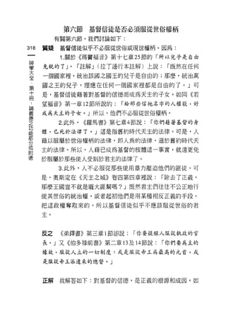 第六節基督信徒是否必須服從世俗權柄
           有關第六節，我們討論如下:

318   質疑    基督信徒似乎不必服從世俗或現世權柄。因為:

            1. 關於《瑪竇福音》第十七章 25 節的「所以兒子是自由

車     免稅的了 J' í 註解 J (挂了通行本註解)上說: í 既然在任何
至     一個國家裡，統治該國之國玉的兒子是自由的;那麼，統治萬
第     國之王的兒子，理應在任何一個國家裡都是自由的了。」可
店     是，基督信徒藉著對基督的信德而成為天主的子女，如同《若
 A    望褔音》第一章 12 節所說的:       í 給那些信祂名字的人權能，好

翼     成為天主的子女。」所以，他們不必服從世俗權柄。
德
之          2. 此外，   <<羅馬書》第七章 4 節說:   í 你們藉著基督的身
功
      體，已死於法律了。」這是指舊約時代天主的法律。可是，人
部
      藉以服屬於世俗權柄的法律，即人厲的法律，遜於舊約時代天
分
或
      主的法律。所以，人藉已成為基督的肢體這一事實，就遠更兔
附
      於服屬於那些使人受制於君主的法律了。
           3. 此外，人不必服從那些使用暴力壓迫他們的匪徒。可

      是，奧斯定在《天主之城》卷四第四章裡說:              í 除去了正義，

      那麼王國豈不就是龐大匪幫嗎? J 既然君主們往往不公正地行

      使其世俗的統治權，或者起初他們是用某種相反正義的手段，
      把這政權奪取來的，所以基督信徒似乎不應該服從世俗的君

      主。



      反之    《弟鐸書》第三章 l 節卻說:     í 你要提躍人服從執政的官

      長。」又《伯多祿前書》第二章的及 14 節說:           í 你們要為主的
      緣故，服從人立的一切制度:或是服從帝玉為最高的元首，或

      是服從帝玉派遣來的總督。」




      正解    我解答如下:對基督的信德，是正義的根源和成因，如
 