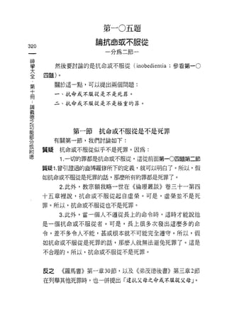 第   -   。   五   題
                         抗   4   或   不   服
                     。   一   即   缸   諦   一   從
                     岡
320                          如
 一
 神
 學         然後要討論的是抗命或不服從 (inobedientia ;參看第一。

 大    四題)。
 全         關於這一點，可以提出兩個問題:
 ﹒         一、抗命或不服從是不是死罪。
 第
 十         二、抗命式不服從是不是極重的罪。


 冊
 :
 請             第一節抗命或不服從是不是死罪
 義         有關第一節，我們討論如下:
 德
 之    質疑    抗命或不服從似乎不是死罪。因為:

 功          1. 一切的罪都是抗命或不服從，這從前面第一0四題第二節

 能    質疑 1. 曾引證過的盎博羅修所下的定義，就可以明白了。所以，假
 部    如抗命或不服從是死罪的話，那麼所有的罪都是死罪了。
 分          2. 此外，教宗額我略一世在《倫理叢談》卷三十一第四
 或
 附    十五章裡說，抗命或不服從起自虛榮。可是，虛榮並不是死

 德    罪。所以，抗命或不服從也不是死罪。

            3. 此外，當一個人不遵從長上的命令時，這時才能說他

      是一個抗命或不服從者。可是，長上很多次發出這麼多的命

      令，差不多令人不能，甚或根本就不可能完全遵守。所以，假

      如抗命或不服從是死罪的話，那麼人就無法避免死罪了。這是

      不合理的。所以，抗命或不服從不是死罪。




      反之     《羅馬書》第一章 30 節，以及《弟茂德後書》第三章 2 節

      在列舉其他死罪時，也一併提出「違抗父母之命或不服從父母」。
 