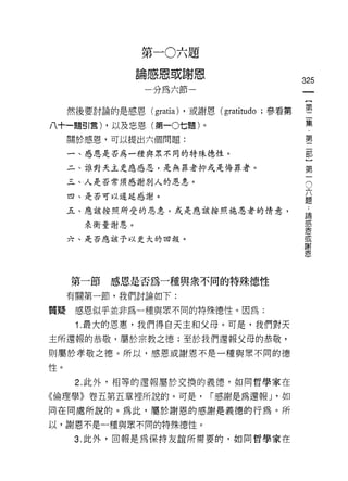 第一0六題
                 論感恩或謝恩
                                               325
                  一分為六節一                        一
                                                {
     然後要討論的是感恩( gratia) ，或謝恩 (gratitudo ;參看第    第
八十一題引言) ，以及忘恩(第一0七題)。                           二
     關於感恩，可以提出六個問題:
                                                集
                                                ﹒
     一、感恩是否為一種與眾不同的特殊德性。
                                                第
     二、誰對天主更應感恩，是無罪者抑或是悔罪者。                     二
     三、人是否常須感謝別人的恩患。                            部六 O
     四、是否可以遲延感謝。
                                                )題
                                                諦第
     五、應該按照所受的恩息，或是應該按照施恩者的情意，                  感
                                                一恩
        來衡量謝恩。                                  或
                                                謝
     六、是否應該予以更大的回報。                             恩




     第一節    感恩是否為一種與眾不同的特殊德性
     有關第一節，我們討論如下:

質疑    感恩似乎並非為一種與眾不同的特殊德性。因為:

      1. 最大的恩惠，我們得白天主和父母。可是，我們對天
主所還報的恭敬，屬於宗教之德;至於我們還報父母的恭敬，

則屬於孝敬之德。所以，感恩或謝恩不是一種與眾不同的德

性。

      2. 此外，中目等的還報屬於交換的義德，如同哲學家在

《倫理學》卷五第五章裡所說的。可是，           í 感謝是為還報 J '如

同在同處所說的。為此，屬於謝恩的感謝是義德的行為。所
以，謝恩不是一種與眾不同的特殊德性。

      3. 此外，回報是為保持友誼所需要的，如同哲學家在
 