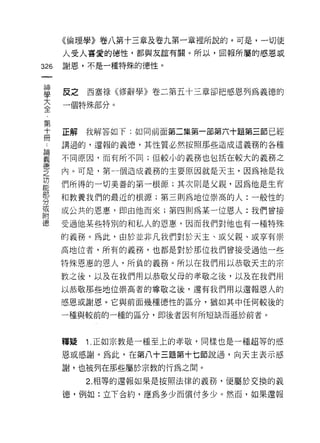 《倫理學》卷八第十三章及卷九第一章裡所說的。可是，一切使

      人受人喜愛的德性，都與友誼有關。所以，回報所屬的感恩威

326   謝恩、，不是一種特殊的德性。
 一
 神
 學    反之   西塞祿《修辭學》卷二第五十三章卻把感恩列為義德的

 大    一個特殊部分。

 全
 第    正解   我解答如 f: 如同前面第二集第一部第六十題第三節已經
 十    講過的，還報的義德，其性質必然按照那些造成這義務的各種
 冊
 論    不同原因，而有所不同;但較小的義務也包括在較大的義務之

 義    內。可是，第一個造成義務的主要原因就是天主，因為祂是我

 德    們所得的一切美善的第一根源;其次則是父親，因為他是生育
 之    和教養我們的最近的根源;第三則為地位崇高的人:一般性的
 功    或公共的恩惠，即由他而來;第四則為某一位恩人:我們曾接
 能
 部    受過他某些特別的和私人的恩惠，因而我們對他也有一種特殊

 分    的義務。為此，由於並非凡我們對於天主、或父親、或享有崇
 或    高地位者，所有的義務，也都是對於那位我們曾接受過他一些
 附    特殊恩惠的恩人，所負的義務。所以在我們用以恭敬天主的宗
 德    教之後，以及在我們用以恭敬父母的孝敬之後，以及在我們用
      以恭敬那些地位崇高者的尊敬之後，還有我們用以還報恩人的
      感恩或謝恩。它與前面幾種德性的區分，猶如其中任何較後的

      一種與較前的一種的區分，即後者因有所短缺而遜於前者。



      釋疑   1. 正如宗教是一種至上的孝敬，同樣也是一種超等的感

      恩或感謝。為此，在第八十三題第十七節說過，向天主表示感

      謝，也被列在那些屬於宗教的行為之間。
           2. 相等的還報如果是按照法律的義務，便屬於交換的義

      德，例如:立下合約，應為多少而償付多少。然而，如果還報
 