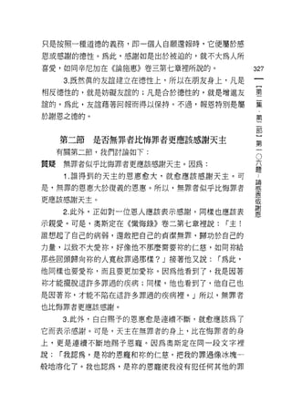 只是按照一種道德的義務，即一個人自願還報時，它便屬於感

恩或感謝的德性。為此，感謝如是出於被迫的，就不大為人所
喜愛，如問辛尼加在《論施蔥》卷三第七章裡所說的。              327
                                               一
      3. 既然真的友誼建立在德 1笠上，所以在朋友身上，凡是
                                               {
相反德性的，就是妨礙友誼的;凡是合於德性的，就是增進友                    第
誼的。為此，友誼藉著回報而得以保持。不過，報恩特別是屬                    二
於謝恩之德的。                                        集
                                               ，
                                               第
     第二節   是否無罪者比悔罪者更應該感謝天主
                                               二
     有關第二節，我們討論如下:
                                           六
                                               部
                                               O

質聽    無罪者似乎比悔罪者更應該感謝天主。因為:                 題   }
      1.誰得到的天主的恩惠愈犬，就愈應該感謝天主。可         論
                                           ..  第
                                       感       一
是，無罪的恩惠大於復義的恩惠。所以，無罪者似乎比悔罪者            恩
                                       或
更應該感謝天主。                               謝
                                       恩
      2. 此外，正如對一位恩人應該表示感謝，同樣也應該表

示親愛。可是，奧斯定在《懺悔錄》卷二第七章裡說:       r 主!
誰想起了自己的病弱，還敢把自己的貞潔無罪，歸功於自己的

力量，以致不大愛你，好像他不那麼需要你的仁慈，如向你給

那些回頭歸向你的人寬赦罪過那樣? J 接著他又說:    r 為此，

他同樣也要愛你，而且要更加愛你。因為他看到了，我是因著
你才能擺脫這許多罪過的疾病;同樣，他也看到了，他自己也

是因著妳，才能不陷在這許多罪過的疾病裡。」所以，無罪者

也比悔罪者更應該感謝。

     3. 此外，白白賜予的恩惠愈是連續不斷，就愈應該為了

它而表示感謝。可是，天主在無罪者的身上，比在悔罪者的身

上，更是連續不斷地賜予恩寵。因為奧斯定在同一段文字裡

說:   r 我認為，是你的恩寵和你的仁慈，把我的罪過像冰塊一

般地溶化了。我也認為，是你的恩寵使我沒有犯任何其他的罪
 