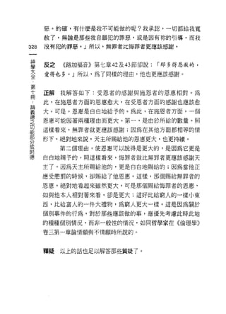 惡。的確，有什麼是我不可能做的呢?我承認，一切都給我寬

      赦了，無論是那些我自願犯的罪惡，或是因有妳的引導，而我

328   沒有犯的罪惡。」所以，無罪者比悔罪者更應該感謝。



當     反之 《路加福音》第七章峽的節卻說: í 那多得帥的，
喜     愛得也多。」所以，為了同樣的理由，他也更應該感謝。

第
十     正解我解答如下:受恩者的感謝與施恩者的恩惠相對。為
間
      此，在施恩者方面的恩惠愈大，在受恩者方面的感謝也應該愈

重     大。可是，恩惠是白白地給予的。為此，在施恩者方面，一個
德
之     恩惠可能因著兩種理由而更大。第一，是由於所給的數量。照
功
能
      這樣看來，無罪者就更應該感謝;因為在其他方面都相等的情

      形下，絕對地來說，天主所賜給他的恩惠更大，也更持續。
分
或
           第二個理由，使恩惠可以說得是更大的，是因為它更是
附
德     白白地賜予的。照這樣看來，悔罪者就比無罪者更應該感謝天

      主了。因為天主所賜給他的，更是白白地賜給的;因為當他正

      應受懲罰的時候，卻賜給了他恩惠。這樣，那個賜給無罪者的

      恩惠，絕對地看起來雖然更大，可是那個賜給悔罪者的恩惠，

      如與他本人相對著來看，卻是更大;這好比給窮人的一樣小東

      西，比給富人的一件大禮物，為窮人更大一樣。這是因為關於

      個別事件的行為，對於那些應該做的事，應優先考慮此時此地
      的種種個別情況，而非一般性的情況，如同哲學家在《倫理學》

      卷三第一章論情願與不情願時所說的。



      釋疑   以上的話也足以解答那些質疑了。
 