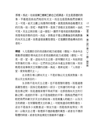 那樣。為此，在前面第二題第二節也已經講過，天主是信德的對

象，不僅是因為我們相信有天主，而且也是因為我們信賴天

主。可是，給天主獻上祂應得的敬禮，就是因為某些敬禮天主          17
的行為，如:祭把、奉獻等等，是為了恭敬天主而做的。由此
可見，天主之與宗教(這一德性) ，顯然不是有如宗教的對象，        事

而是有如宗教的目的。為此，宗教並不是以那最後目的為對象          棄

的向天主之德，而是道德涵養性德性，它是關於那些導向目的          第

者的。                                  部


                                     第
釋疑    1 凡是關於目的而活動的能力或德能(德性) ，用命令去    ♀
推動那些關於導向此目的者而活動的能力或德能(德性)。可          ;三
                                     正旦

是，信、望、愛，這些向天主之德，都有關於天主，有如其固          論

有對象的行為。所以，它們用自己的命令產生宗教行為，而宗          力『
                                     教
教是在從事與天主有關的活動。為此，奧斯定說:      r 人用信、

望、愛來敬禮天主。」
      2. 宗教引導人歸向天主，不是好像以天主為其對象，而
是以天主為其目的。
      3. 宗教不是向天主之德，也不是理智的德性，而是道德

洒養性德性，因為它是義德的一部分。它所遵行的中道，並不

是在情之間，而是遵循某種平等或平衡，在那些指向天主的行

動之間。我說的平等，並不是指絕對的平等，因為我們絕不可

能把我們所虧欠於天主的都給祂;而是衡量人的能力，以及天

主的俯就。在有關敬禮天主的事上，可能有過分的情形發生。

這並不是指多少或數量這一情況方面，而是指其他情況，例

如:以敬天主之禮，敬禮那不應該敬禮的東西;或者在不應該

敬禮的時候;或者在其他情況方面做得不適當。
 