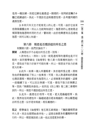 是用一種回 j朔，而把它歸在義德這一類裡的，如同前面第八十

題已經講過的。為此，不應該在這兩種德性裡，去考量同樣的

義務性質。                                335
      3. 本來只有天主才能看見人的心意;可是，由於它由某
些徵象顯露出來，所以人也能夠知道它。施恩者的心意就是這          璽
樣因著他施恩時所用的方式，譬如說:由於他樂意而且迅速地          聶
施恩，而可以被人知道。                          第

                                     部


        第六節報恩是否應該超出所受之恩                   第
                                          一
     有關第六節，我們討論如下:                        O
                                      六
質疑    人報恩似乎不必超出所受之恩。因為:               題

      1 .對有些人，例如:父母，就是連相等的還報也是不可
能的，如同哲學家在《倫理學》卷八第十四章裡所說的。可           囂
                                     恩
是，德性並不致力於做不可能的事。所以，報恩並不致力於做          或
                                     謝
更大的事。                                恩
     2. 此外，如果一個人所還報者，多於他所受之恩，因而
他也好像重新給了別人一些東西。可是，別人對這新給的恩惠

也應該還報，導致那首先施恩的人，必須做更多的還報。這樣

一直繼續下去，可以至於無窮。可是，德性不致力於無窮之
事，因為「無窮取消善性 J '如同在《形上學》卷二第二章裡所

說的。所以，報恩不應該超出所受之恩。

     3. 此外，義德在於相等。可是，更大是輸越相等。為
此，既然在任何德性中，偷越或過分是有瑕疵的，所以報恩超

出所受之恩，似乎是有瑕疵、相反義德的。


反之    哲學家在《倫理學》卷五第五章裡說:   í 應該還報那善

待人者，而且也要開始善待他。」這是在做更多的還報時所實

行的。所以，報恩應該使人做一些比受恩更多的事。
 