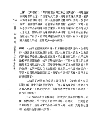正解   我解答如下:如同在前面第五節已經講過的，報恩是按

      照施恩者的心意，去注意所受之恩。施恩者之應受稱讚，主要
336   因為他平白自願施恩，並不是他應該這樣做的。為此，受恩者

      負有一種倫理的義務，也要平白白願還報一些東西。可是，他

甚     似乎沒有平白白願還報什麼東西，除非他所還報的超出他所受
言     之恩的量;因為如果他還報得較少或相等，他似乎並沒有平白
第     自願地做了什麼，而只是歸還他所領受的東西。所以，報恩常

高     要人盡己之所能，還報更多一些的東西。


華     釋疑 1 如同前面第三節釋疑 5 和第五節已經講過的，在報恩
鐘
之     時，應該更多注意施恩的心意，而少注意實效。為此，如果我

是     們只看兒子受其父母的恩惠效果，即生養撫育之恩，兒子就無
罪     法相等地還報父母，如同哲學家所說的。可是，如果我們注意
或     施恩者及報恩者的心意，那麼兒子就能把更多的東西還報自己
附
德     的父母，如同辛尼加在《論施惠》卷三第二十九章裡所說的。
      不過，如果他無法做到的話，只要他有還報的意願，這已足以

      作為報恩了。
           2. 知恩的義務來自愛德;清償愈多，欠的愈靈，如同

      《羅馬書》第十三章 8 節所說的:   í 除了彼此相愛外，你們不可

      再欠人什麼。」為此我們說，感謝的義務大無止境，這話並不

      是沒有理由的。

           3. 正如關於義德這種樞德，所注意的是事物的相等;同

      樣，關於感恩，所注意的是意志的相等。就是說，一方面施恩
      者自願施予一些他本來不必給的東西;另一方面，受恩者也還
      報一些超出他應該給的東西。
 