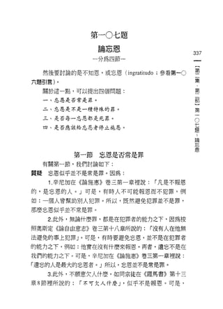 第一0七題
                  量合亡國
                  Dtt甘 I [!，/U，，
                                               337
                一分為四節一


     然後要討論的是不知恩，或忘恩 (ingratitudo ;參看第一0        璽
六題引言)。                                         集
     關於這一點，可以提出四個問題:                           第

     一、忘恩是否常是罪。                                吉日

                                                    第
     二、忘恩是不是一種特殊的罪。
                                                    一
     三、是否每一忘恩都是死罪。                                  O
                                                七
     四、是否應該給忘恩者停止施恩。                            題
                                                ..
                                                論
                                                    忘
                                                    恩
             第一節忘恩是否常是罪

     有關第一節，我們討論如下:

質疑    忘恩似乎並不是常是罪。因為:

      1. 辛尼加在《論施惠》卷三第一章裡說:           r 凡是不報恩
的，是忘恩的人。 J 可是，有時人不可能報恩而不犯罪，例

如:一個人曾幫助別人犯罪。所以，既然避免犯罪並不是罪，
那麼忘恩似乎並不常是罪。

      2. 此外，無論什麼罪，都是在犯罪者的能力之下，因為按

照奧斯定《論自由意志》卷三第十八章所說的:                r沒有人在他無
法避免的事上犯罪」。可是，有時要避免忘恩，並不是在犯罪者

的能力之下，例如:他實在沒有什麼來報恩。再者，遺忘不是在

我們的能力之下。可是，辛尼加在《論施惠》卷三第一章裡說:

「遺忘的人是最大的忘恩者。」所以，忘恩並不是常是罪。

      3. 此外，不願意欠人什麼，如問宗徒在《羅馬書》第十三
章 8 節裡所說的:   r 不可欠人什麼 J '似乎不是報恩。可是，
 