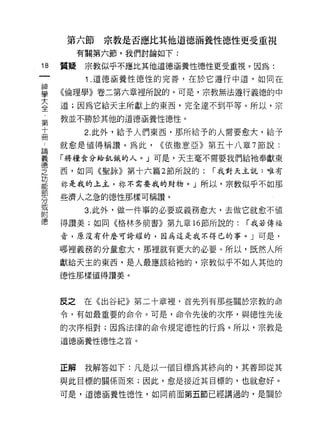 第六節     宗教是否應比其他道德、福養性德J性更受重視
          有關第六節，我們討論如下:

18   質疑    宗教似乎不應比其他道德涵養性德性更受重視。因為:
           1 .道德涵養性德性的完善，在於它遵行中道，如同在
屋    《倫理學》卷二第六章裡所說的。可是，宗教無法遵行義德的中
三    道;因為它給天主所獻上的東西，完全達不到平等。所以，宗
章    教並不勝於其他的道德涵養性德性。
高          2 此外，給予人們東西，那所給予的人需要愈大，給予
A    就愈是值得稱讚。為此，    ((依撒意亞》第五十八章 7 節說:

單    「將糧食分給飢餓的人。 J 可是，天主毫不需要我們給祂奉獻東
堂    西，如同《聖詠》第十六篇 2 節所說的: í 我對天主說:唯有
功
能    才你是我的主主，林不需要我的財物。」所以，宗教似乎不如那

     些濟人之急的德性那樣可稱讚。
分
或
           3. 此外，做一件事的必要或義務愈大，去做它就愈不值
附
     得讚美;如同《格林多前書》第九章 16 節所說的:   í 我若傳福

     音，原沒有什麼可誇耀的，因為這是我不得已的事。」可是，

     哪裡義務的分量愈大，那裡就有更大的必要。所以，既然人所
     獻給天主的東西，是人最應該給祂的，宗教似乎不如人其他的

     德性那樣值得讚美。



     反之   在《出谷紀》第二十章裡，首先列有那些關於宗教的命

     令，有如最重要的命令。可是，命令先後的次序，與德性先後

     的次序相對;因為法律的命令規定德性的行為。所以，宗教是

     道德、涵養性德性之首。



     正解    我解答如下:凡是以一個目標為其終向的，其善即從其

     與此目標的關係而來;因此，愈是接近其目標的，也就愈好。

     可是，道德涵養性德性，如同前面第五節己經講過的，是關於
 